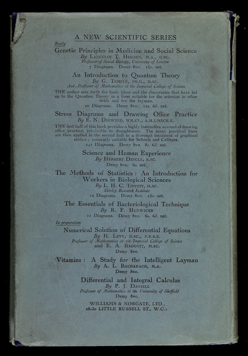 Differential and Integral Calculus By P. J. Daniell Professor of Mathematics at the University of Sheffield Demy 8vo. WILLIAMS & NORGATE, LTD., a8«5o LITTLE RUSSELL ST., W.C.i Genetic Principles in Medicine and Social Science By Lancelot T. Hogben, m.a., d.sc. Profesor of Social Biologi/, University of London 7 Diagrams. Demy 8vo, i5 s. net. Vitamins : A Study for the Intelligent Layman By A. L. Bacharach, m.a. Demy 8vo. An Introduction to Quantum Theory By G. Temple, ph.d., d.sc. Asst.-Professor of Mathematics at the Imperial College of Science THE author sets forth the basic ideas and the discoveries that have led up to the Quantum Theory in a form suitable for the scientist in other fields and for the layman. 10 Diagrams. Demy 8vo. 12 s. 6d. net. Stress Diagrams and Drawing Office Practice By E. N. Digweed, wh.ex., a.m.i.mech.e. THE first half of this book provides a highly instructive account of drawing office practice, invaluable to draughtsmen. The many practical hints are then applied in the second half to a thorough treatment of graphical statics ; eminently suitable for Schools and Colleges. 241 Diagrams. Demy 8vo. 8s. 6d. net. Science and Human Experience By Herbert Dingle, b.sc. Demy 8vo. 6d. net. The Methods of Statistics : An Introduction for Workers in Biological Sciences By L. H. C. Tippett, m.sc. Shirley Research Institute 12 Diagrams. Demy 8vo. i5s. net. The Essentials of Bacteriological Technique By R. F. Hunwicke 22 Diagrams. Demy 8vo. 6s. 6d. net. In preparation . Numerical Solution of Differential Equations By H. Levy, d.sc., f.r.s.e. Professor of Mathematics at the Imperial College of Science and E. A. Baggott, m.sc. Demy 8vo.