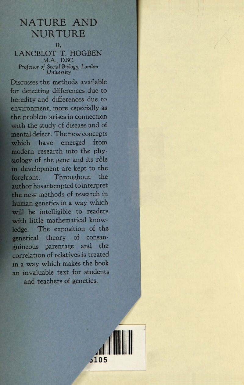 NATURE AND NURTURE By LANCELOT T. HOGBEN M.A., D.SC. Professor of Social Biology, London University Discusses the methods available for detecting differences due to heredity and differences due to environment, more especially as the problem arises in connection with the study of disease and of mental defect. The new concepts which have emerged from modern research into the phy' siology of the gene and its rôle in development are kept to the forefront. Throughout the author has attempted to interpret the new methods of research in human genetics in a way which will be intelligible to readers with little mathematical know' ledge. The exposition of the genetical theory of consan' guineous parentage and the correlation of relatives is treated in a way which makes the book an invaluable text for students and teachers of genetics. j 105