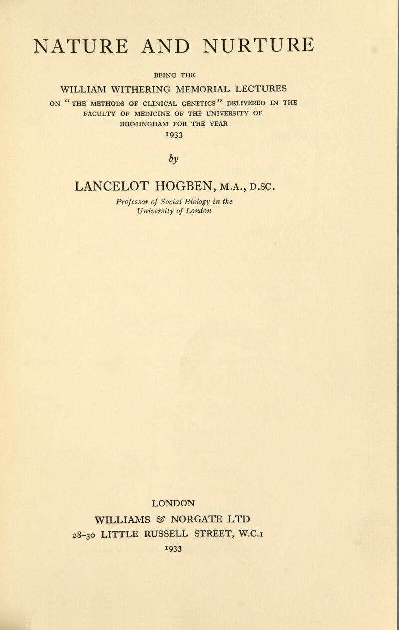 NATURE AND NURTURE being the WILLIAM WITHERING MEMORIAL LECTURES on the methods of clinical genetics delivered in the faculty of medicine of the university of birmingham for the year 1933 by LANCELOT HOGBEN, M.A., D.SC. Professor of Social Biology in the University of London LONDON WILLIAMS & NORGATE LTD 28-30 LITTLE RUSSELL STREET, W.C.i 1933