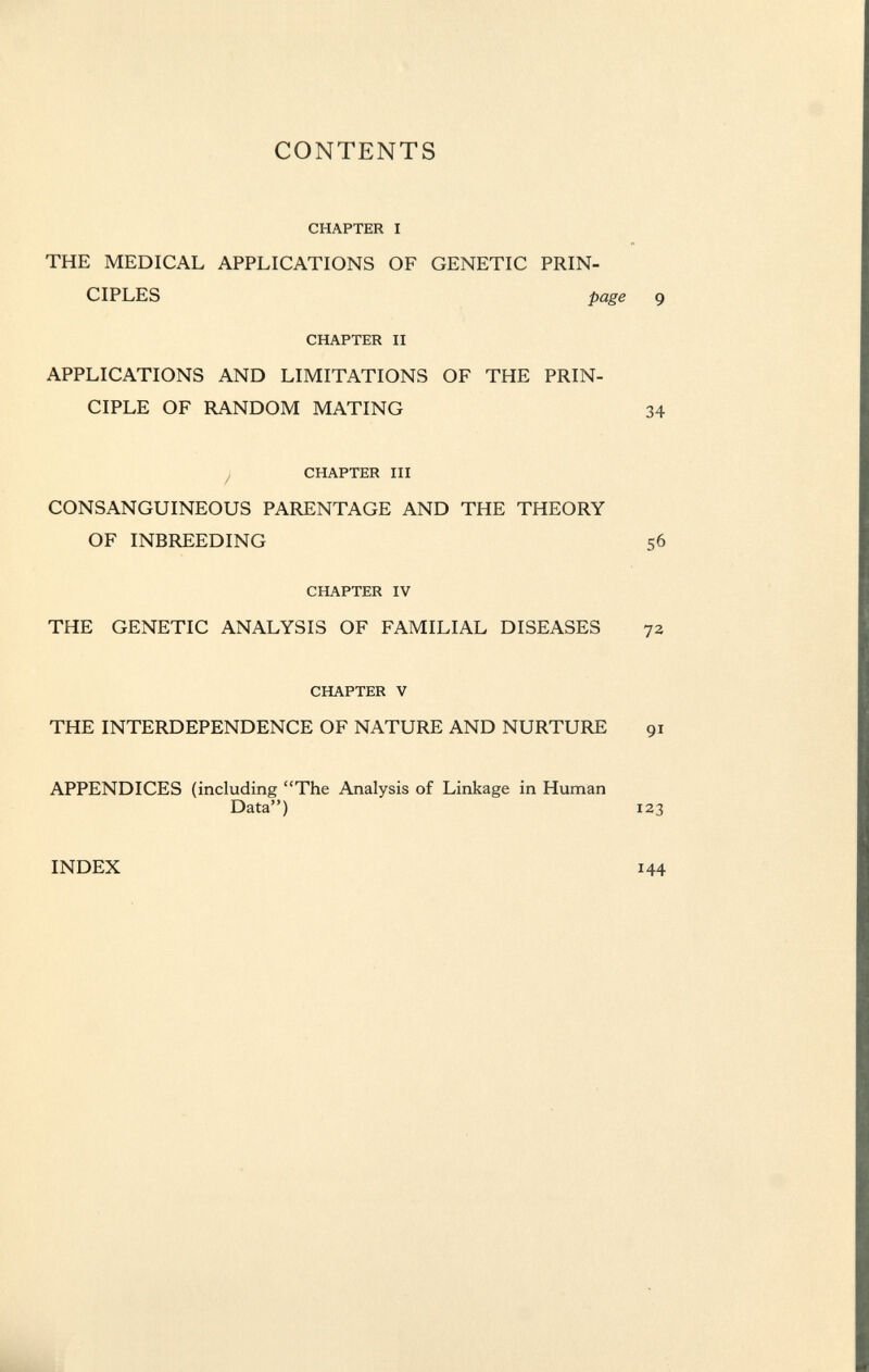 CONTENTS CHAPTER I THE MEDICAL APPLICATIONS OF GENETIC PRIN CIPLES page 9 CHAPTER II APPLICATIONS AND LIMITATIONS OF THE PRIN CIPLE OF RANDOM MATING 34 CHAPTER III CONSANGUINEOUS PARENTAGE AND THE THEORY OF INBREEDING 56 CHAPTER IV THE GENETIC ANALYSIS OF FAMILIAL DISEASES 72 CHAPTER V THE INTERDEPENDENCE OF NATURE AND NURTURE 91 APPENDICES (including The Analysis of Linkage in Human Data) 123 INDEX 144