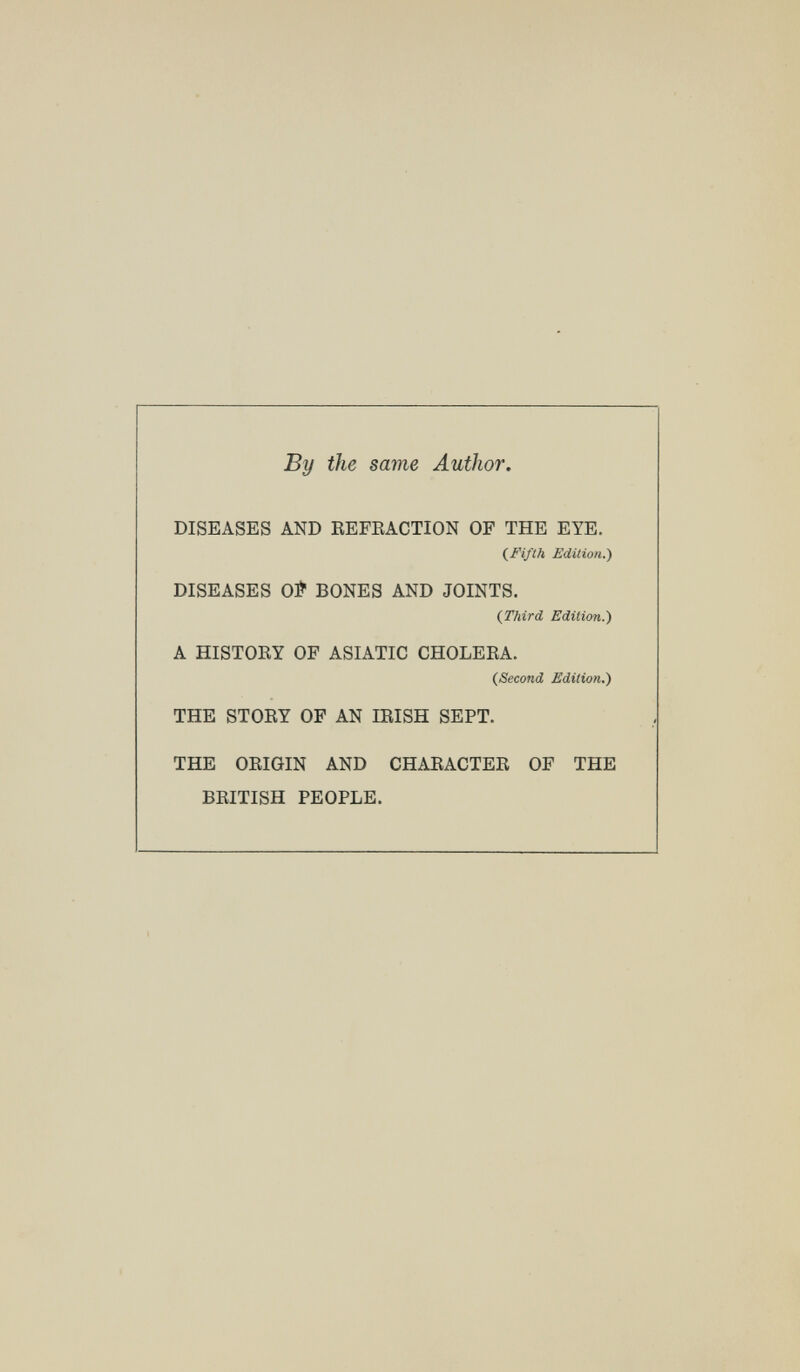 By the same Author. DISEASES AND EEFEACTION OF THE EYE. (^Fifth Edition.) DISEASES Oí BONES AND JOINTS. (Third Edition.') A HISTOEY OF ASIATIC CHOLEEA. (Second Edition.) THE STOEY OF AN lEISH SEPT. THE OEIGIN AND CHAEACTEE OF THE BEITISH PEOPLE.