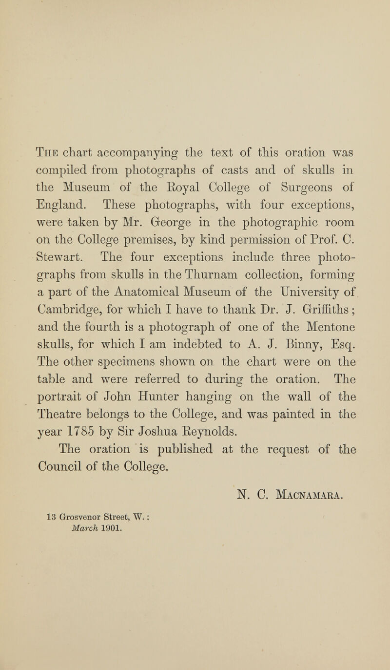 Tue chart accompanying the text of this oration was compiled from photographs of casts and of skulls in the Museum of the Eoyal College of Surgeons of England. These photographs, with four exceptions, were taken by Mr. George in the photographic room on the College premises, by kind permission of Prof. C. Stewart. The four exceptions include three photo¬ graphs from skulls in the Thurnam collection, forming a part of the Anatomical Museum of the University of Cambridge, for which I have to thank Dr. J. Griffiths ; and the fourth is a photograph of one of the Mentone skulls, for which I am indebted to A. J. Binny, Esq. The other specimens shown on the chart were on the table and were referred to during the oration. The portrait of John Hunter hanging on the wall of the Theatre belongs to the College, and was painted in the year 1785 by Sir Joshua Eeynolds. The oration is published at the request of the Council of the College. N. C. Macnamara. 13 Grosvenor Street, W. : March 1901.