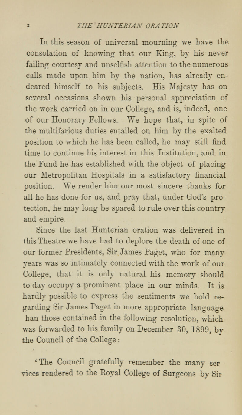 2 THE HUNTERIAN ORATION In this season of universal mourning тге have the consolation of knowing that our King, by his never failing courtesy and unselfish attention to the numerous calls made upon him by the nation, has already en¬ deared himself to his subjects. His Majesty has on several occasions shown his personal appreciation of the work carried on in our College, and is, indeed, one of our Honorary Fellows. We hope that, in spite of the multifarious duties entailed on him by the exalted position to which he has been called, he may still find time to continue his interest in this Institution, and in the Fund he has established with the object of placing our Metropohtan Hospitals in a satisfactory financial position. We render him our most sincere thanks for all he has done for us, and pray that, under God's pro¬ tection, he may long be spared to rule over this country and empire. Since the last Hunterian oration was delivered in this Theatre we have had to deplore the death of one of our former Presidents, Sir James Paget, who for many years was so intimately connected with the work of our College, that it is only natural his memory should to-day occupy a prominent place in our minds. It is hardly possible to express the sentiments we hold re¬ garding Sir James Paget in more appropriate languao-e han those contained in the following resolution, which was forwarded to his family on December 30, 1899, by the Council of the College : *The Council gratefully remember the many ser vices rendered to the Eoyal CoUege of Surgeons by Sir