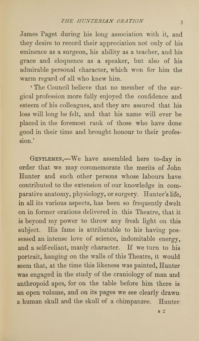 THE HUNTERIAN ORATION 3 James Paget during Iiis long association with it, and they desire to record their appreciation not only of his eminence as a surgeon, his ability as a teacher, and his grace and eloquence as a speaker, but also of his admirable personal character, which won for him the warm regard of all who knew him. ' The Council believe that no member of the sur¬ gical profession more fully enjoyed the confidence and esteem of his colleagues, and they are assured that his loss will long be felt, and that his name will ever be placed in the foremost rank of those who have done good in their time and brought honour to their profes¬ sion.' Gentlemen,—We have assembled here to-day in order that we may commemorate the merits of John Hunter and such other persons whose labours have contributed to the extension of our knowledge in com¬ parative anatomy, physiology, or surgery. Hunter's life, in all its various aspects, has been so frequently dwelt on in former orations delivered in this Theatre, that it is beyond my power to throw any fresh light on this subject. His fame is attributable to his having pos¬ sessed an intense love of science, indomitable energy, and a self-reliant, manly character. If we turn to his portrait, hanging on the walls of this Theatre, it would seem that, at the time this likeness was painted, Hunter was engaged in the study of the craniology of man and anthropoid apes, for on the table before him there is an open volume, and on its pages we see clearly drawn a human skull and the skull of a chimpanzee. Hunter в 2