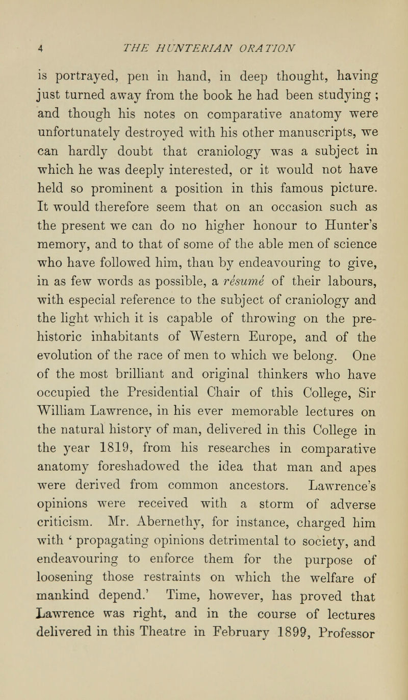 4 THE H UNTE RI AN ORATION is portrayed, pen in hand, in deep thought, having just turned away from the book he had been studying ; and though his notes on comparative anatomy were unfortunately destroyed with his other manuscripts, we can hardly doubt that craniology was a subject in which he was deeply interested, or it would not have held so prominent a position in this famous picture. It would therefore seem that on an occasion such as the present we can do no higher honour to Hunter's memory, and to that of some of the able men of science who have followed him, than by endeavouring to give, in as few words as possible, a résumé of their labours, with especial reference to the subject of craniology and the light which it is capable of throwing on the pre¬ historic inhabitants of Western Europe, and of the evolution of the race of men to which we belong-. One of the most brilliant and original thinkers who have occupied the Presidential Chair of this College, Sir William Lawrence, in his ever memorable lectures on the natural history of man, delivered in this College in the year 1819, from his researches in comparative anatomy foreshadowed the idea that man and apes луеге derived from common ancestors. Lawrence's opinions were received with a storm of adverse criticism. Mr. Abernethy, for instance, charged him with ' propagating opinions detrimental to society, and endeavouring to enforce them for the purpose of loosening those restraints on which the welfare of mankind depend.' Time, however, has proved that Lawrence was right, and in the course of lectures delivered in this Theatre in February 1899, Professor