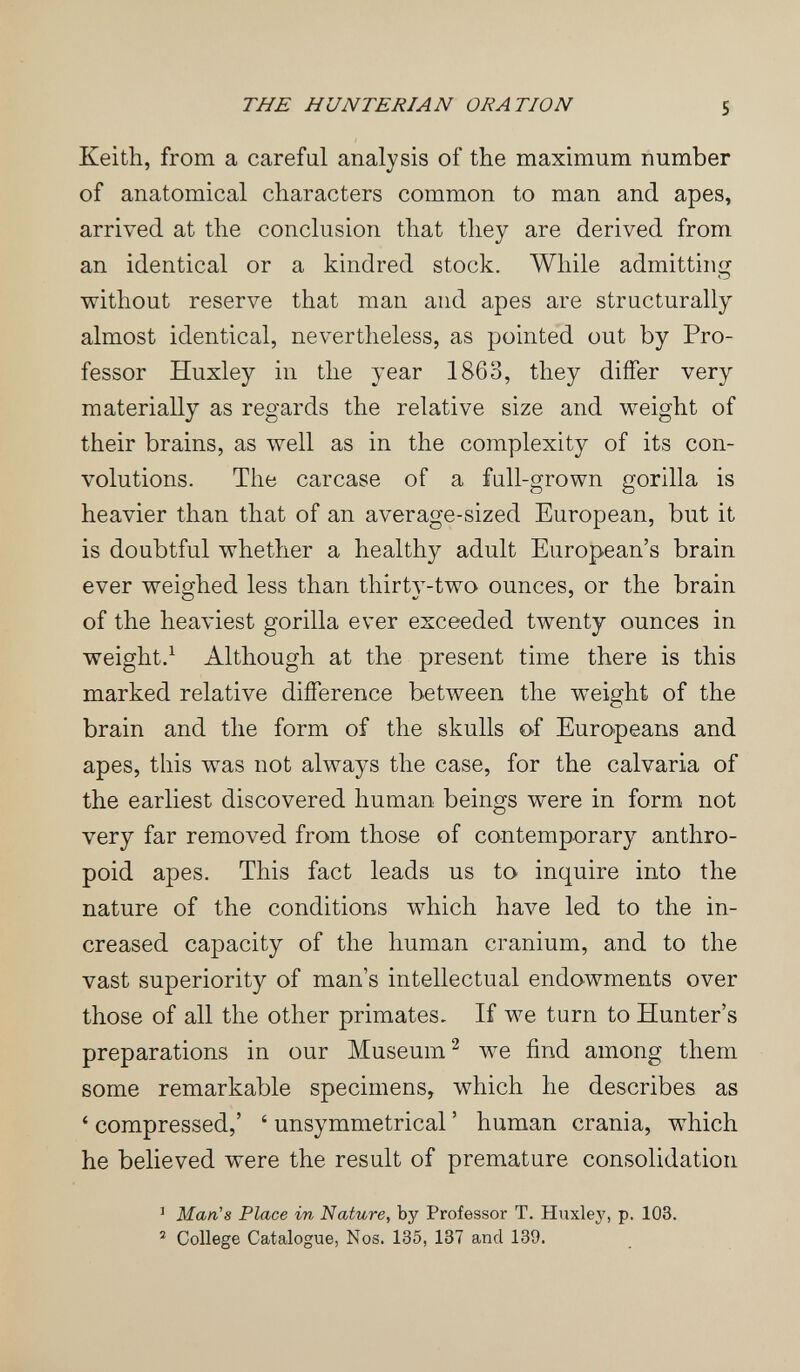 THE HUNTERIAN ORATION S Keith, from a careful analysis of the maximum number of anatomical characters common to man and apes, arrived at the conclusion that they are derived from an identical or a kindred stock. While admitting without reserve that man and apes are structurally almost identical, nevertheless, as pointed out by Pro¬ fessor Huxley in the year 1863, they differ very materially as regards the relative size and weight of their brains, as well as in the complexity of its con¬ volutions. The carcase of a full-grown gorilla is heavier than that of an average-sized European, but it is doubtful whether a healthy adult European's brain ever weighed less than thirty-two ounces, or the brain of the heaviest gorilla ever exceeded twenty ounces in weight.^ Although at the present time there is this marked relative difference between the weight of the brain and the form of the skulls o-f Europeans and apes, this was not always the case, for the calvaría of the earliest discovered human beings were in form not very far removed from those of contemporary anthro¬ poid apes. This fact leads us to inquire into the nature of the conditions which have led to the in¬ creased capacity of the human cranium, and to the vast superiority of man's intellectual endowments over those of all the other primates. If we turn to Hunter's preparations in our Museum^ we find among them some remarkable specimens, which he describes as ' compressed,' ' unsymmetrical ' human crania, -which he believed were the result of premature consolidation ' Man's Place in Nature, by Professor T. Huxley, p. 103. ^ College Catalogue, Nos. 135, 137 and 139.