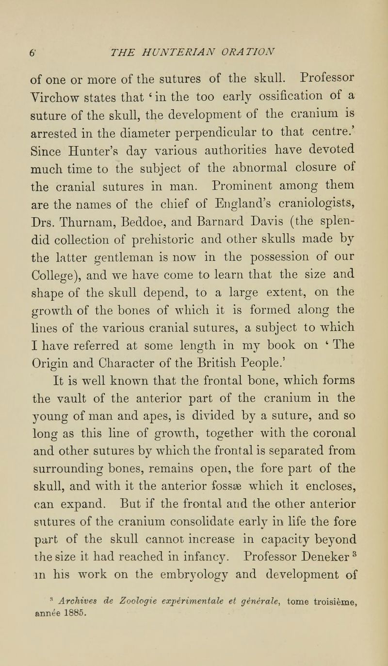 6' THE HUNTE RIAN ORATION of one or more of the sutures of the skull. Professor Virchow states that ' in the too early ossification of a suture of the skull, the development of the cranium is arrested in the diameter perpendicular to that centre.' Since Hunter's day various authorities have devoted much time to the subject of the abnormal closure of the cranial sutures in man. Prominent among them are the names of the chief of England's craniologists, Drs. Thurnam, Beddoe, and Barnard Davis (the splen¬ did collection of prehistoric and other skulls made by the latter gentleman is now in the possession of our College), and we have come to learn that the size and shape of the skull depend, to a large extent, on the growth of the bones of which it is formed along the lines of the various cranial sutures, a subject to which I have referred at some length in my book on ' The Origin and Character of the British People.' It is well known that the frontal bone, which forms the vault of the anterior part of the cranium in the young of man and apes, is divided by a suture, and so long as this line of growth, together with the coronal and other sutures by which the frontal is separated from surrounding bones, remains open, the fore part of the skull, and with it the anterior fossae which it encloses, can expand. But if the frontal and the other anterior sutures of the cranium consolidate early in life the fore part of the skull cannot increase in capacity beyond the size it had reached in infancy. Professor Deneker ^ in his work on the embryology and development of ^ Archives de Zoologie expérimentale et générale, tome troisième, année 1885.
