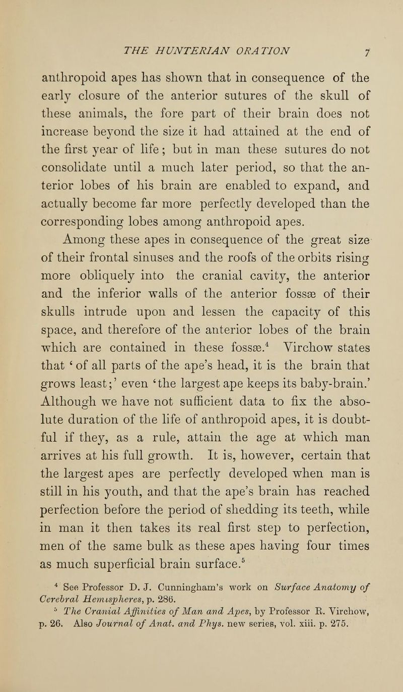 THE HUNTERIAN ORATION 7 anthropoid apes has shown that in consequence of the early closure of the anterior sutures of the skull of these animals, the fore part of their brain does not increase beyond the size it had attained at the end of the first year of life ; but in man these sutures do not consolidate until a much later period, so that the an¬ terior lobes of his brain are enabled to expand, and actually become far more perfectly developed than the corresponding lobes among anthropoid apes. Among these apes in consequence of the great size of their frontal sinuses and the roofs of the orbits risincp D more obliquely into the cranial cavity, the anterior and the inferior walls of the anterior fossse of their skulls intrude upon and lessen the capacity of this space, and therefore of the anterior lobes of the brain which are contained in these fossae/ Virchow states that ' of all parts of the ape's head, it is the brain that grows least;' even 'the largest ape keeps its baby-brain.' Although we have not sufficient data to fix the abso¬ lute duration of the life of anthropoid apes, it is doubt¬ ful if they, as a rule, attain the age at which man arrives at his full growth. It is, however, certain that the largest apes are perfectly developed when man is still in his youth, and that the ape's brain has reached perfection before the period of shedding its teeth, while in man it then takes its real first step to perfection, men of the same bulk as these apes having four times as much superficial brain surface.® * See Professor D. J. Cunningham's work on Surface Anatomy of Cerebral Hemispheres, Tp. ^ The Cranial Affinities of Man and Apes, by Professor E. Virchow, p. 26. Also Journal of Anat. and Phys. new series, vol. xiii. p. 275.