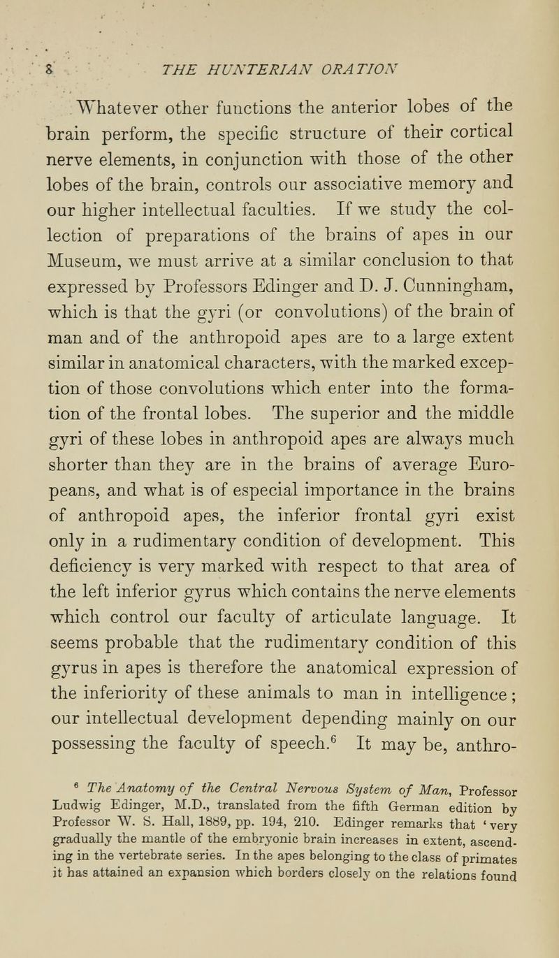 . - г ; ■ s ■ • THE HUNTERIAN ORA TION : . Whatever other functions the anterior lobes of the brain perform, the specific structure of their cortical nerve elements, in conjunction with those of the other lobes of the brain, controls our associative memory and our higher intellectual faculties. If v^e study the col¬ lection of preparations of the brains of apes in our Museum, we must arrive at a similar conclusion to that expressed by Professors Edinger and D. J. Cunningham, which is that the gyri (or convolutions) of the brain of man and of the anthropoid apes are to a large extent similar in anatomical characters, with the marked excep¬ tion of those convolutions which enter into the forma¬ tion of the frontal lobes. The superior and the middle gyri of these lobes in anthropoid apes are always much shorter than they are in the brains of average Euro¬ peans, and what is of especial importance in the brains of anthropoid apes, the inferior frontal gyri exist only in a rudimentary condition of development. This deficiency is very marked with respect to that area of the left inferior gyrus which contains the nerve elements which control our faculty of articulate language. It seems probable that the rudimentary condition of this gyrus in apes is therefore the anatomical expression of the inferiority of these animals to man in intelligence ; our intellectual development depending mainly on our possessing the faculty of speech.® It may be, anthro- ® The Anatomy of the Central Nervous Stjstem of Man, Professor Ludwig Edinger, M.D., translated from the fifth German edition by Professor W. S. Hall, 1889, pp. 194, 210. Edinger remarks that ' very gradually the mantle of the embryonic brain increases in extent, ascend¬ ing in the vertebrate series. In the apes belonging to the class of primates it has attained an expansion which borders closely on the relations found