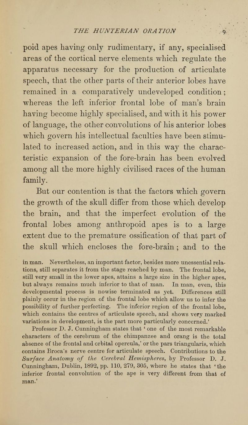 THE H UNTERJAN ORATION 9' poid apes having only rudimentary, if any, specialised areas of the cortical nerve elements which regulate the apparatus necessary for the production of articulate speech, that the other parts of their anterior lobes have remained in a comparatively undeveloped condition ; whereas the left inferior frontal lobe of man's brain having become highly specialised, and with it his power of language, the other convolutions of his anterior lobes which govern his intellectual faculties have been stimu¬ lated to increased action, and in this way the charac¬ teristic expansion of the fore-brain has been evolved among all the more highly civilised races of the human family. But our contention is that the factors which govern the growth of the skull differ from those which develop the brain, and that the imperfect evolution of the frontal lobes among anthropoid apes is to a large extent due to the premature ossification of that part of the skull which encloses the fore-brain ; and to the in man. Nevertheless, an important factor, besides more unessential rela¬ tions, still separates it from the stage reached by man. The frontal lobe, still very small in the lower apes, attains a large size in the higher apes, but always remains much inferior to that of man. In man, even, this developmental process is nowise terminated as yet. Differences still plainly occur in the region of the frontal lobe which allow us to infer the possibility of further perfecting. The inferior region of the frontal lobe, which contains the centres of articulate speech, and shows very marked variations in development, is the part more particularly concerned.' Professor D. J. Cunningham states that ' one of the most remarkable characters of the cerebrum of the chimpanzee and orang is the total absence of the frontal and orbital opercula,' or the pars triangularis, which contains Broca's nerve centre for articulate speech. Contributions to the Surface Anatomy of the Cerebral Hemispheres, by Professor D. J. Cunningham, Dublin, 1892, pp. 110, 279, 305, where he states that 'the inferior frontal convolution of the ape is very different from that of man.'