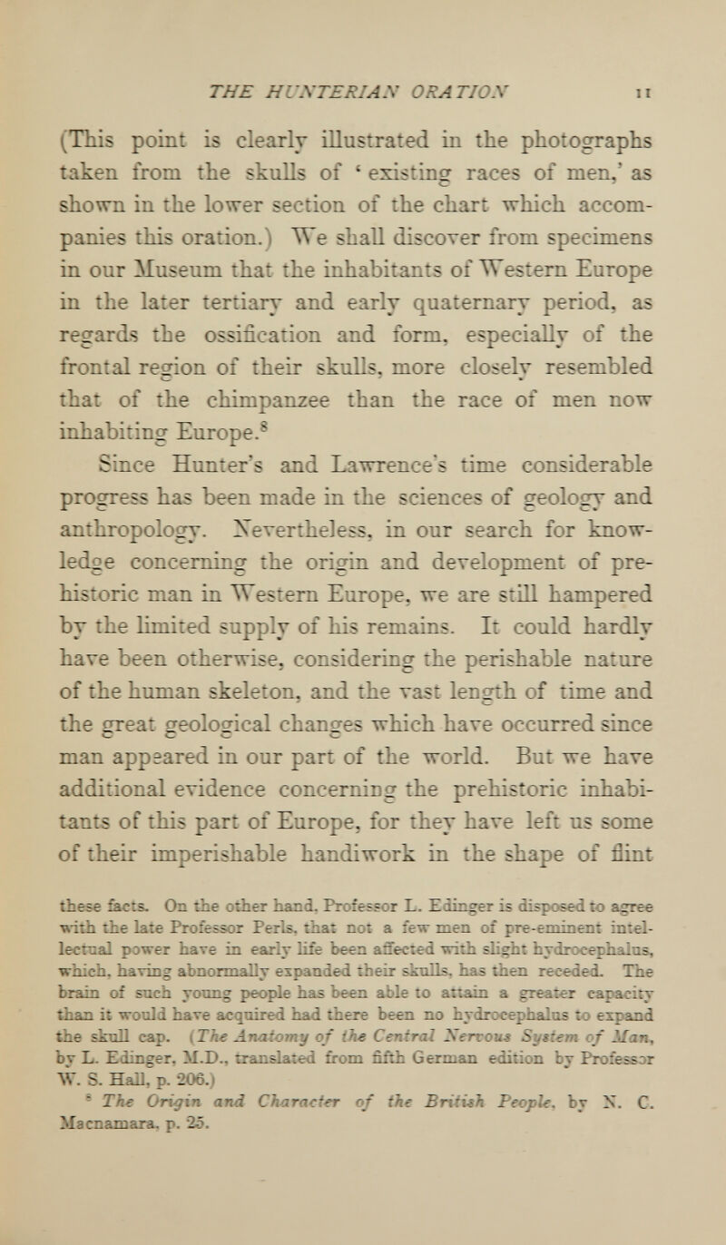 THE H UNTE RI AN ORATION (This point is clearly illustrated in the photographs taken from the skulls of ' existing races of men,' as shown in the lower section of the chart which accom¬ panies this oration.) We shall discover from specimens in our Museum that the inhabitants of Western Europe in the later tertiary and early quaternary period, as regards the ossification and form, especially of the frontal region of their skulls, more closelv resembled that of the chimpanzee than the race of men now inhabiting Europe.^ Since Hunter's and Lawrence's time considerable progress has been made in the sciences of geolosr and JL t_ • anthropology. Nevertheless, in our search for know¬ ledge concerning the origin and development of pre¬ historic man in Western Europe, we are stin hampered by the limited supply of his remains. It could hardly have been otherwise, considering the perishable nature of the human skeleton, and the vast lençrth of time and the çrreat geological changes which have occurred since Я— man appeared in our part of the world. But we have additional evidence concerniug the prehistoric inhabi¬ tants of this part of Europe, for they have left us some of their imperishable handiwork in the shape of flint these facts. On the other hand. Professor L. Zdinger is disposed to agree ■»•ith the late Professor Perls, that not a few men of pre-eminent imel- lectnal power have in early life been affected with slight hydrocephains, which, having аЪпогтаДу expanded their sknlls. has then recedei The brain of such yonng people has been able to attain a greater capacity than it would have acquired had there been no hydrocephalus to expand the skull cap. (The Anaiomy of the Central Serxous System of Man^ by L. Edinger, M.D., translated from fifth German edition by Professor AV. S. Hall, p. 206.) - The Origin and Character of the British People, by X. C. Macnamara. p. 25.