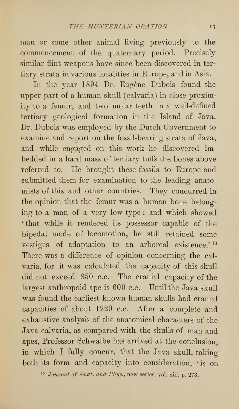 THE HUNTERIAN ORATION 13 man or some other animal living previously to the commencement of the quaternary period. Precisely similar flint weapons have since been discovered in ter¬ tiary strata in various localities in Europe, and in Asia. In the year 1894 Dr. Eugène Dubois found the upper part of a human skull (calvaria) in close proxim¬ ity to a femur, and two molar teeth in a well-defined tertiary geological formation in the Island of Java. Dr. Dubois was employed by the Dutch Government to examine and report on the fossil-bearing strata of Java, and while engaged on this work he discovered im¬ bedded in a hard mass of tertiary tuifs the bones above referred to. He brought these fossils to Europe and submitted them for examination to the leading anato¬ mists of this and other countries. They concurred in the opinion that the femur was a human bone belong¬ ing to a man of a very low type ; and which showed ' that while it rendered its possessor capable of the bipedal mode of locomotion, he still retained some vestiges of adaptation to an arboreal existence.' There was a difference of opinion concerning the cal¬ varia, for it was calculated the capacity of this skull did not exceed 850 c.c. The cranial capacity of the largest anthropoid ape is 600 c.c. Until the Java skull was found the earliest known human skulls had cranial capacities of about 1220 c.c. After a complete and exhaustive analysis of the anatomical characters of the Java calvaria, as compared with the skulls of man and apes, Professor Schwalbe has arrived at the conclusion, in which I fully concur, that the Java skull, taking both its form and capacity into consideration, ' is on Journal of Anat. and Phys., new series, vol. xiii. p. 273.