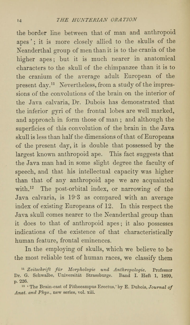 14 THE H UNTE RI AN ORATION the border line between that of man and anthropoid apes ' ; it is more closely allied to the skulls of the Neanderthal group of men than it is to the crania of the higher apes ; but it is much nearer in anatomical characters to the skull of the chimpanzee than it is to the cranium of the average adult European of the present day.^^ Nevertheless, from a study of the impres¬ sions of the convolutions of the brain on the interior of the Java calvarla, Dr. Dubois has demonstrated that the inferior gyri of the frontal lobes are well marked, and approach in form those of man ; and although the superficies of this com'olution of the brain in the Java skull is less than half the dimensions of that of Europeans of the present day, it is double that possessed by the largest known anthropoid ape. This fact suggests that the Java man had in some slight degree the faculty of speech, and that his intellectual capacity was higher than that of any anthropoid ape we are acquainted with.^^ The post-orbital index, or narrowing of the Java calvarla, is 19'3 as compared with an average index of existing Europeans of 12. In this respect the Java skull comes nearer to the Neanderthal group than it does to that of anthropoid apes ; it also possesses indications of the existence of that characteristically human feature, frontal eminences. In the employing of skulls, which we believe to be the most reliable test of human races, we classify them  Zeitschrift für Morphologie und Anthropologie. Professor Dr. G. Schwalbe, Universität Strassburge. Band I. Heft 1, 1899, p. 226. ' The Brain-cast of Pithecampus Erectus,' by E. Dubois, Journal of Anat. and Phys., new series, vol. xiii.