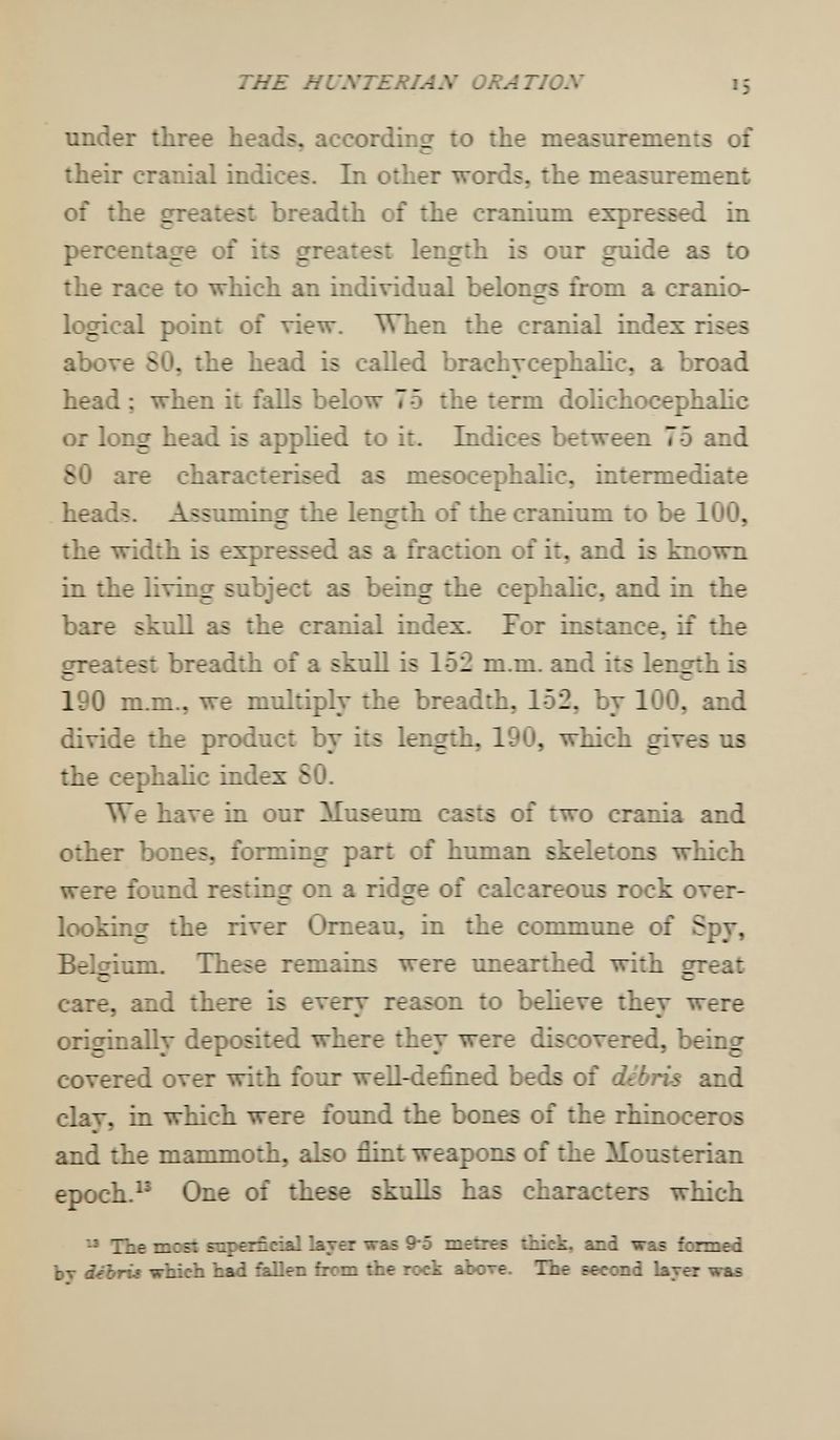 THE HUXTERIAN ORATIOX 15 under three heads, according to the measurements of their cranial indices. In other words, the measurement of the greatest breadth of the cranium expressed in percentage of its greatest length is our guide as to the race to which an individual belongs from a cranio- logical point of view. When the cranial index rises above SO. the head is cahed brachycephalic, a broad head ; when it falb below 75 the term dolichocephalic or long head is apphed to it. Indices between 75 and 80 are characterised as mesocephalic, intermediate heads. Assuming the length of the cranium to be 100, the width is expressed as a fraction of it, and is known in the living subject as being the cephahc, and in the bare skull as the cranial index. For instance, if the oreatest breadth of a skull is 152 m.m. and its lençrth is t »— 190 m.m., we multiply the breadth, 152, by 100, and divide the product by its length, 190, which gives us the cephalic index SO. We have in our Museum casts of two crania and other bones, forming part of human skeletons which were found restinçr on a ridçre of calcareous rock over- * looking the river Omeau, in the commune of Spy, Belcrium. These remains were unearthed with great С *— care, and there is every reason to believe they were originally deposited where they were discovered, being covered over with four well-defined beds of debris and clav, in which were found the bones of the rhinoceros and the mammoth, also flint weapons of the Mousterian epoch.^' One of these skulls has characters which The most superficial layer was 9-5 metres thick, and was formed Ьт débris which had fallen from the rock аЬоте. The second layer waá