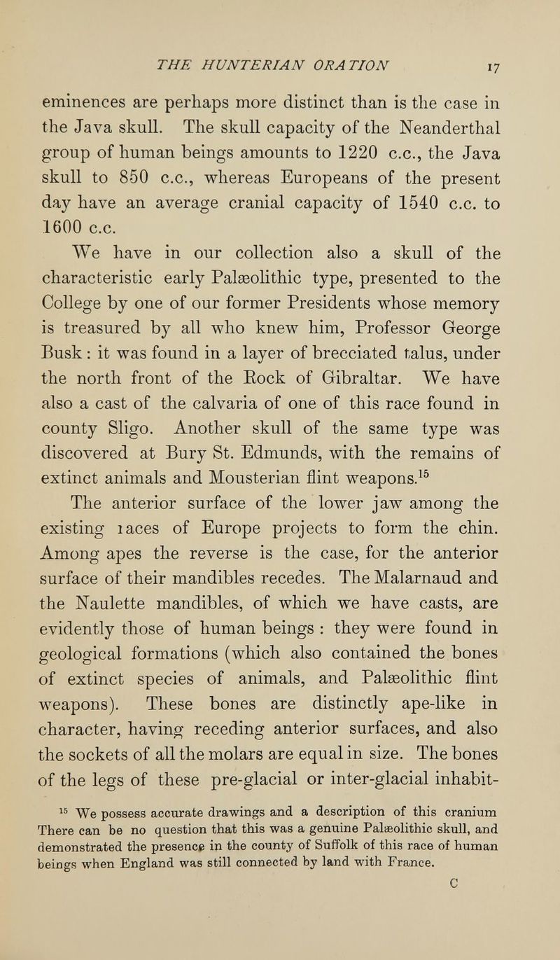 THE HUNTERIAN ORATION 17 eminences are perhaps more distinct than is the case in the Java skull. The skull capacity of the Neanderthal group of human beings amounts to 1220 c.c., the Java skull to 850 C.C., whereas Europeans of the present day have an average cranial capacity of 1540 c.c. to 1600 c.c. We have in our collection also a skull of the characteristic early Palseolithic type, presented to the College by one of our former Presidents whose memory is treasured by all who knew him, Professor George Busk : it was found in a layer of brecciated talus, under the north front of the Eock of Gibraltar. We have also a cast of the calvaria of one of this race found in county Sligo. Another skull of the same type was discovered at Bury St. Edmunds, with the remains of extinct animals and Mousterian flint weapons.^^ The anterior surface of the lower jaw among the existing laces of Europe projects to form the chin. Among apes the reverse is the case, for the anterior surface of their mandibles recedes. The Malarnaud and the ISTaulette mandibles, of which we have casts, are evidently those of human beings : they were found in geological formations (which also contained the bones of extinct species of animals, and Palaeolithic flint weapons). These bones are distinctly ape-like in character, having receding anterior surfaces, and also the sockets of all the molars are equal in size. The bones of the legs of these pre-glacial or inter-glacial inhabit-  We possess accurate drawings and a description of this cranium There can be no question that this was a genuine Palaeolithic skull, and demonstrated the presencip in the county of Suffolk of this race of human beings when England was still connected by land with France. С