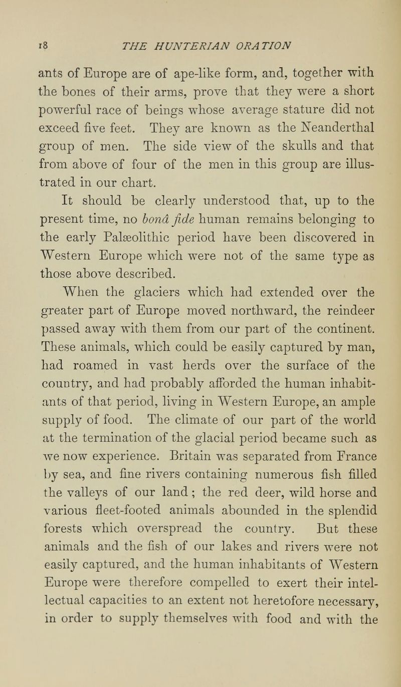 i8 THE HUNTERIAN ORATION ants of Europe are of ape-like form, and, together with the bones of their arms, prove that they were a short powerful race of beings whose average stature did not exceed five feet. They are known as the Neanderthal group of men. The side view of the skulls and that from above of four of the men in this group are illus¬ trated in our chart. It should be clearly understood that, up to the present time, no bond fide human remains belonging to the early Palseolithic period have been discovered in Western Europe which were not of the same type as those above described. When the glaciers which had extended over the greater part of Europe moved northward, the reindeer passed away with them from our part of the continent. These animals, which could be easily captured by man, had roamed in vast herds over the surface of the country, and had probably afforded the human inhabit¬ ants of that period, living in Western Europe, an ample supply of food. The climate of our part of the world at the termination of the glacial period became such as луе now experience. Britain was separated from France by sea, and fine rivers containing numerous fish filled the valleys of our land ; the red deer, wild horse and various fleet-footed animals abounded in the splendid forests which overspread the country. But these animals and the fish of our lakes and rivers were not easily captured, and the human inhabitants of \Vestern Europe were therefore compelled to exert their intel¬ lectual capacities to an extent not heretofore necessary, in order to supply themselves with food and with the