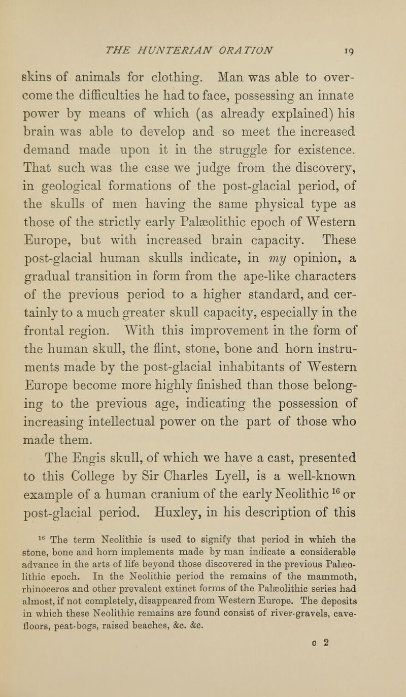 THE HUNTERIAN ORATION 19 skins of animals for clothing. Man was able to over¬ come the difficulties he had to face, possessing an innate power by means of which (as already explained) his brain was able to develop and so meet the increased demand made upon it in the struggle for existence. That such was the case we judge from the discovery, in geological formations of the post-glacial period, of the skulls of men having the same physical type as those of the strictly early Palseolithic epoch of Western Europe, but with increased brain capacity. These post-glacial human skulls indicate, in my opinion, a gradual transition in form from the ape-like characters of the previous period to a higher standard, and cer¬ tainly to a much greater skull capacity, especially in the frontal region. With this improvement in the form of the human skull, the flint, stone, bone and horn instru¬ ments made by the post-glacial inhabitants of Western Europe become more highly finished than those belong¬ ing to the previous age, indicating the possession of increasing intellectual power on the part of those who made them. The Engis skull, of which we have a cast, presented to this College by Sir Charles Lyell, is a well-known example of a human cranium of the early Neolithic or post-glacial period. Huxley, in his description of this The term Neolithic is used to signify that period in which the stone, bone and horn implements made by man indicate a considerable advance in the arts of life beyond those discovered in the previous Palaeo¬ lithic epoch. In the Neolithic period the remains of the mammoth, rhinoceros and other prevalent extinct forms of the Palaeolithic series had almost, if not completely, disappeared from Western Europe. The deposits in which these Neolithic remains are found consist of river-gravels, cave- floors, peat-bogs, raised beaches, &c. &c. 0 2