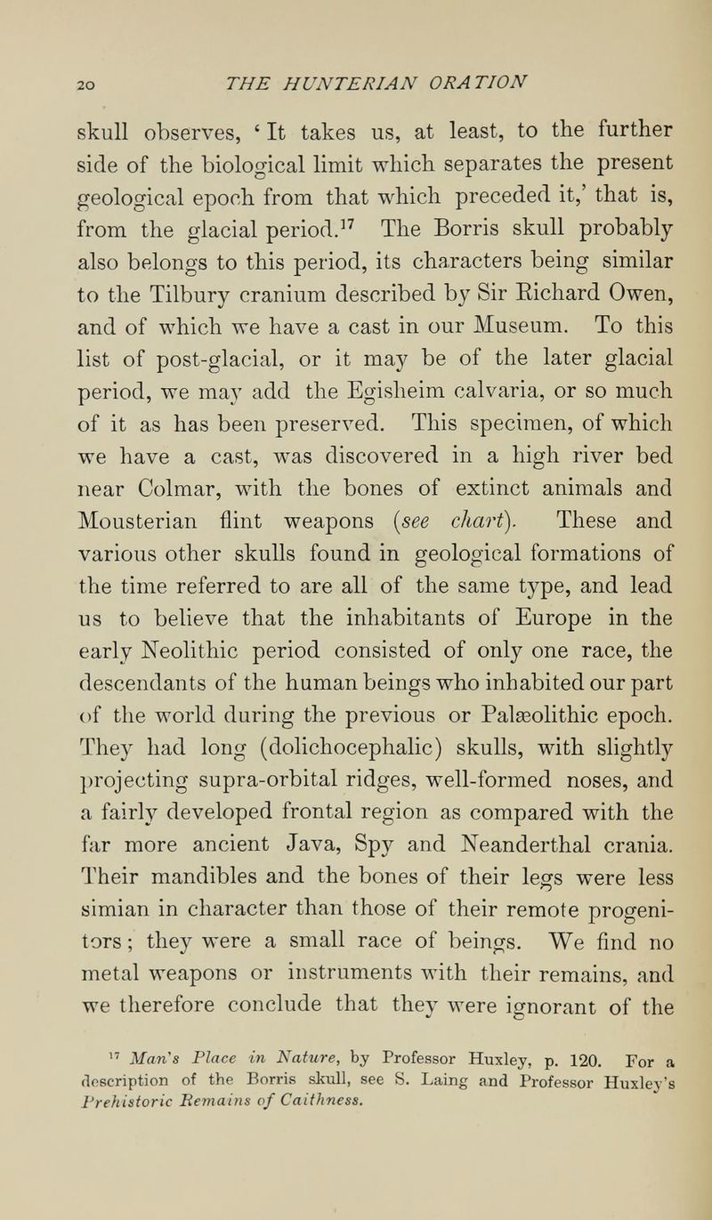 20 THE HUNTERIAN ORATION skull observes, ' It takes us, at least, to the further side of the biological limit which separates the present geological epoch from that which preceded it,' that is, from the glacial period.The Borris skull probably also belongs to this period, its characters being similar to the Tilbury cranium described by Sir Eichard Owen, and of which we have a cast in our Museum. To this list of post-glacial, or it may be of the later glacial period, we may add the Egisheim calvaria, or so much of it as has been preserved. This specimen, of which we have a cast, was discovered in a high river bed near Colmar, with the bones of extinct animals and Mousterian flint weapons [see chart). These and various other skulls found in geological formations of the time referred to are all of the same type, and lead us to believe that the inhabitants of Europe in the early Neolithic period consisted of only one race, the descendants of the human beings who inhabited our part of the world during the previous or Palseolithic epoch. They had long (dolichocephalic) skulls, with slightly projecting supra-orbital ridges, well-formed noses, and a fairly developed frontal region as compared with the far more ancient Java, Spy and Neanderthal crania. Their mandibles and the bones of their legs were less simian in character than those of their remote progeni¬ tors ; they were a small race of beings. We find no metal weapons or instruments with their remains, and we therefore conclude that they were ignorant of the  Man's Place in Nature, by Professor Huxley, p. 120. For a description of the Borris skull, see S. Laing and Professor Huxley's Prehistoric Eemains of Caithness.