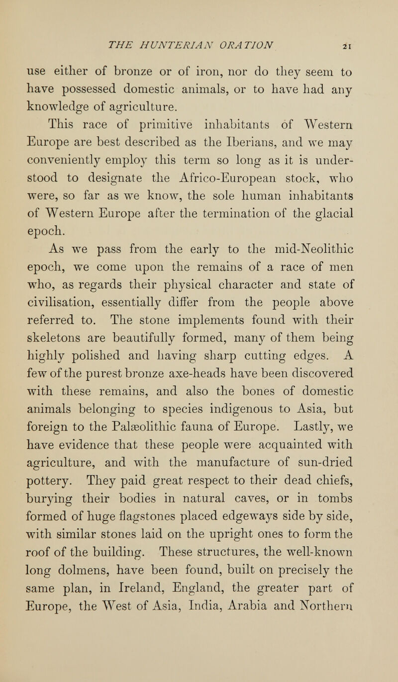 THE HUNTERIAN ORATION 21 use either of bronze or of iron, nor do they seem to have possessed domestic animals, or to have had any knowledge of agriculture. This race of primitive inhabitants of Western Europe are best described as the Iberians, and we may conveniently employ this term so long as it is under¬ stood to designate the Africo-European stock, who were, so far as we know, the sole human inhabitants of Western Europe after the termination of the glacial epoch. As we pass from the early to the mid-Neolithic epoch, we come upon the remains of a race of men who, as regards their physical character and state of civilisation, essentially differ from the people above referred to. The stone implements found with their skeletons are beautifully formed, many of them being highly polished and having sharp cutting edges. A few of the purest bronze axe-heads have been discovered with these remains, and also the bones of domestic animals belonging to species indigenous to Asia, but foreign to the Paleeolithic fauna of Europe. Lastly, we have evidence that these people were acquainted with agriculture, and with the manufacture of sun-dried pottery. They paid great respect to their dead chiefs, burying their bodies in natural caves, or in tombs formed of huge flagstones placed edgeways side by side, with similar stones laid on the upright ones to form the roof of the building. These structures, the well-known long dolmens, have been found, built on precisely the same plan, in Ireland, England, the greater part of Europe, the AVest of Asia, India, Arabia and Northern