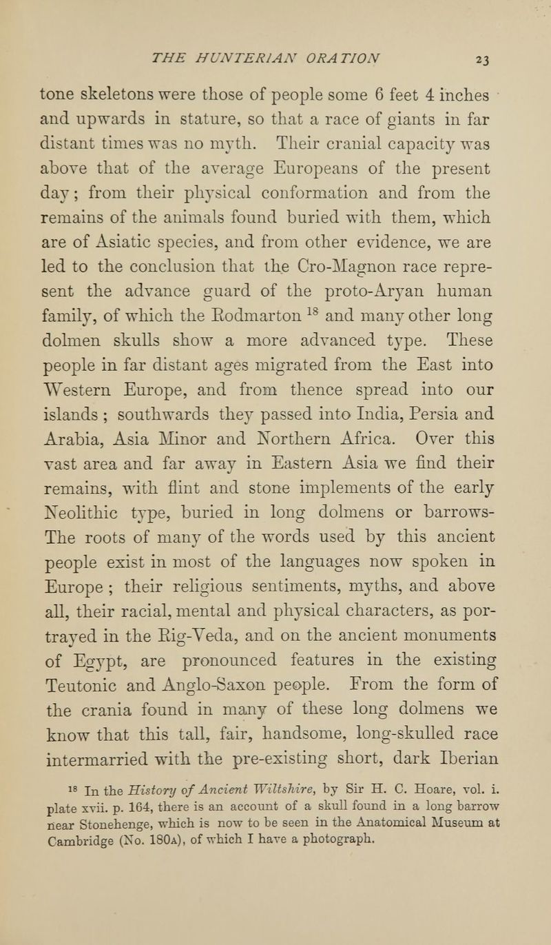 THE HUNTERIAN ORATION 23 tone skeletons were those of people some 6 feet 4 inches and upwards in stature, so that a race of giants in far distant times was no m3'th. Their cranial capacity was above that of the average Europeans of the present day ; from their physical conformation and from the remains of the animals found buried with them, which are of Asiatic species, and from other evidence, we are led to the conclusion that the Cro-Magnon race repre¬ sent the advance guard of the proto-Aryan human family, of which the Eodmarton and many other long dolmen skulls show a more advanced type. These people in far distant ages migrated from the East into Western Europe, and from thence spread into our islands ; southwards they passed into India, Persia and Arabia, Asia Шпог and Northern Africa. Over this vast area and far away in Eastern Asia we find their remains, with flint and stone implements of the early jSTeolithic type, buried in long dolmens or barrows- The roots of many of the words used by this ancient people exist in most of the languages now spoken in Europe ; their religious sentiments, myths, and above all, their racial, mental and physical characters, as por- traved in the Eig-Veda, and on the ancient monuments of Egypt, are pronounced features in the existing Teutonic and Anglo-Saxon people. From the form of the crania found in many of these long dolmens we know that this tall, fair, handsome, long-skulled race intermarried with the pre-existing short, dark Iberian In. Û1& of Ancient Wiltshire, by Sir H. C. Hoare, vol. i. plate xvii. p. 164, there is an account of a skull found in a long barrow near Stonehenge, which is now to be seen in the Anatomical Museum at Cambridge (No. 180a), of which I have a photograph.