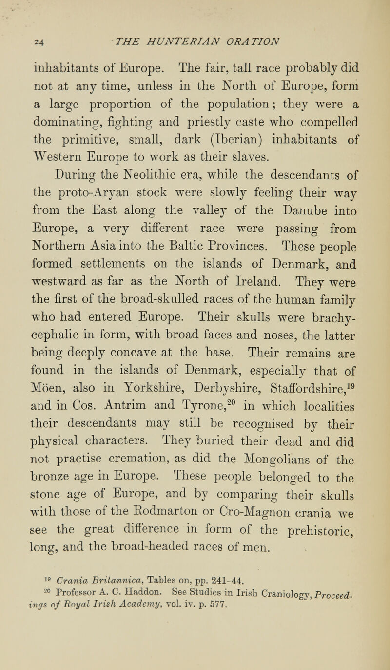 24 THE HUNTERIAN ORATION inhabitants of Europe. The fair, tall race probably did not at any time, unless in the North of Europe, form a large proportion of the population ; they were a dominating, fighting and priestly caste who compelled the primitive, small, dark (Iberian) inhabitants of Western Europe to work as their slaves. During the Neolithic era, while the descendants of the proto-Aryan stock were slowly feeling their way from the East along the valley of the Danube into Europe, a very different race were passing from Northern Asia into the Baltic Provinces. These people formed settlements on the islands of Denmark, and westward as far as the North of Ireland. They were the first of the broad-skulled races of the human family who had entered Europe. Their skulls were brachy- cephalic in form, with broad faces and noses, the latter being deeply concave at the base. Their remains are found in the islands of Denmark, especially that of Möen, also in Yorkshire, Derbyshire, Staffordshire,^® and in Cos. Antrim and Tyrone,^® in which localities their descendants may still be recognised by their physical characters. They buried their dead and did not practise cremation, as did the Mongolians of the bronze age in Europe. These people belonged to the stone age of Europe, and by comparing their skulls with those of the Eodmarton or Cro-Magnon crania we see the great difference in form of the prehistoric, long, and the broad-headed races of men. Crania Britannica, Tables on, pp. 241-44. Professor A. C. Haddon. See Studies in Irish Craniology, Proceed¬ ings of Boyal Irish Academy, vol. iv. p. 577.