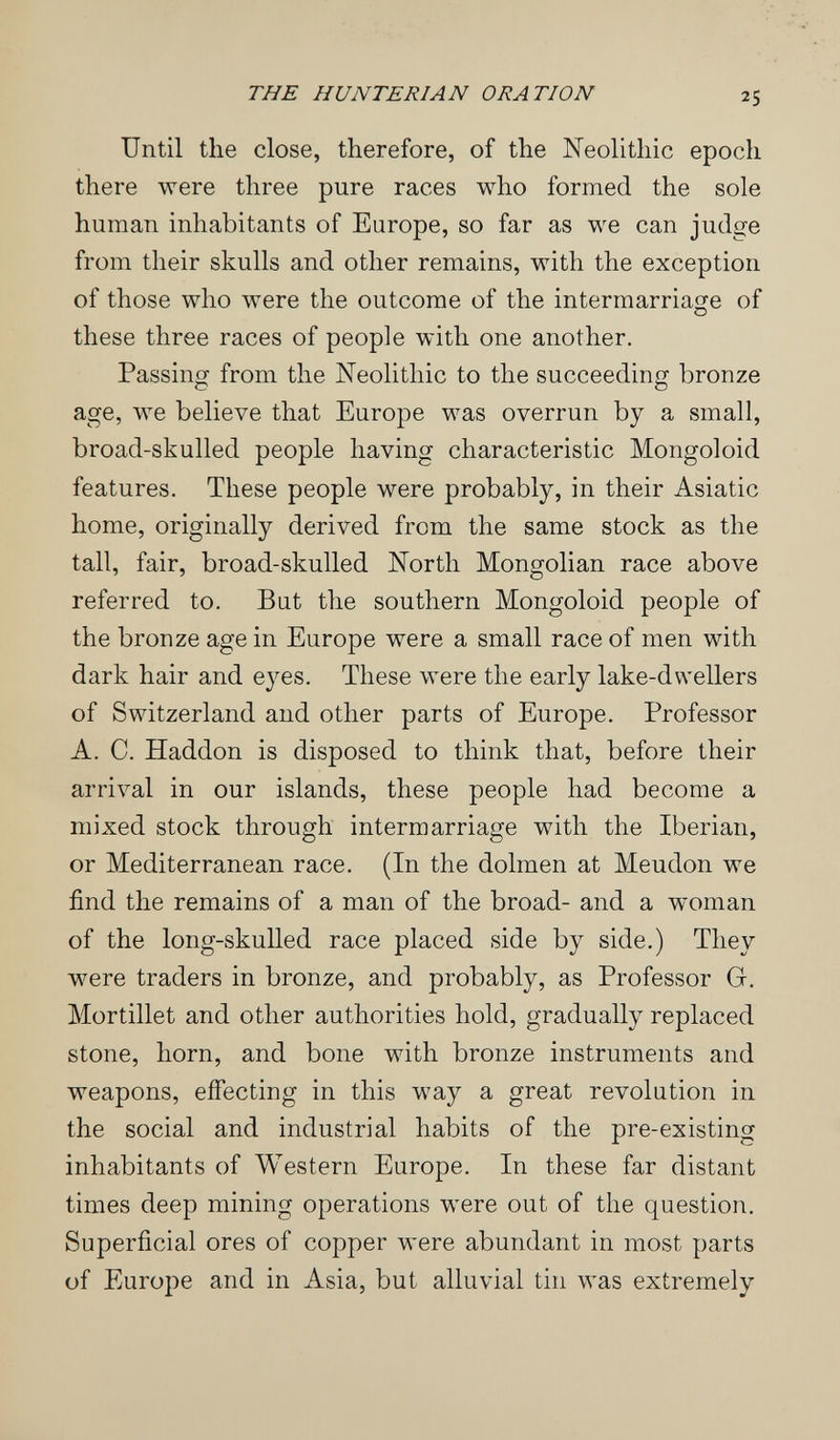 THE HUNTERIAN ORATION 25 Until the close, therefore, of the Neolithic epoch there were three pure races who formed the sole human inhabitants of Europe, so far as we can judge from their skulls and other remains, with the exception of those who were the outcome of the intermarriage of these three races of people with one another. Passing from the Neolithic to the succeeding bronze age, we believe that Europe was overrun by a small, broad-skulled people having characteristic Mongoloid features. These people were probably, in their Asiatic home, originally derived from the same stock as the tall, fair, broad-skulled North Mongolian race above referred to. But the southern Mongoloid people of the bronze age in Europe were a small race of men with dark hair and eyes. These were the early lake-dwellers of Switzerland and other parts of Europe. Professor A. C. Haddon is disposed to think that, before their arrival in our islands, these people had become a mixed stock through intermarriage with the Iberian, or Mediterranean race. (In the dolmen at Meudon we find the remains of a man of the broad- and a woman of the long-skulled race placed side by side.) They were traders in bronze, and probably, as Professor Gr. Mortillet and other authorities hold, gradually replaced stone, horn, and bone with bronze instruments and weapons, effecting in this way a great revolution in the social and industrial habits of the pre-existing inhabitants of Western Europe. In these far distant times deep mining operations were out of the question. Superficial ores of copper were abundant in most parts of Europe and in Asia, but alluvial tin was extremely