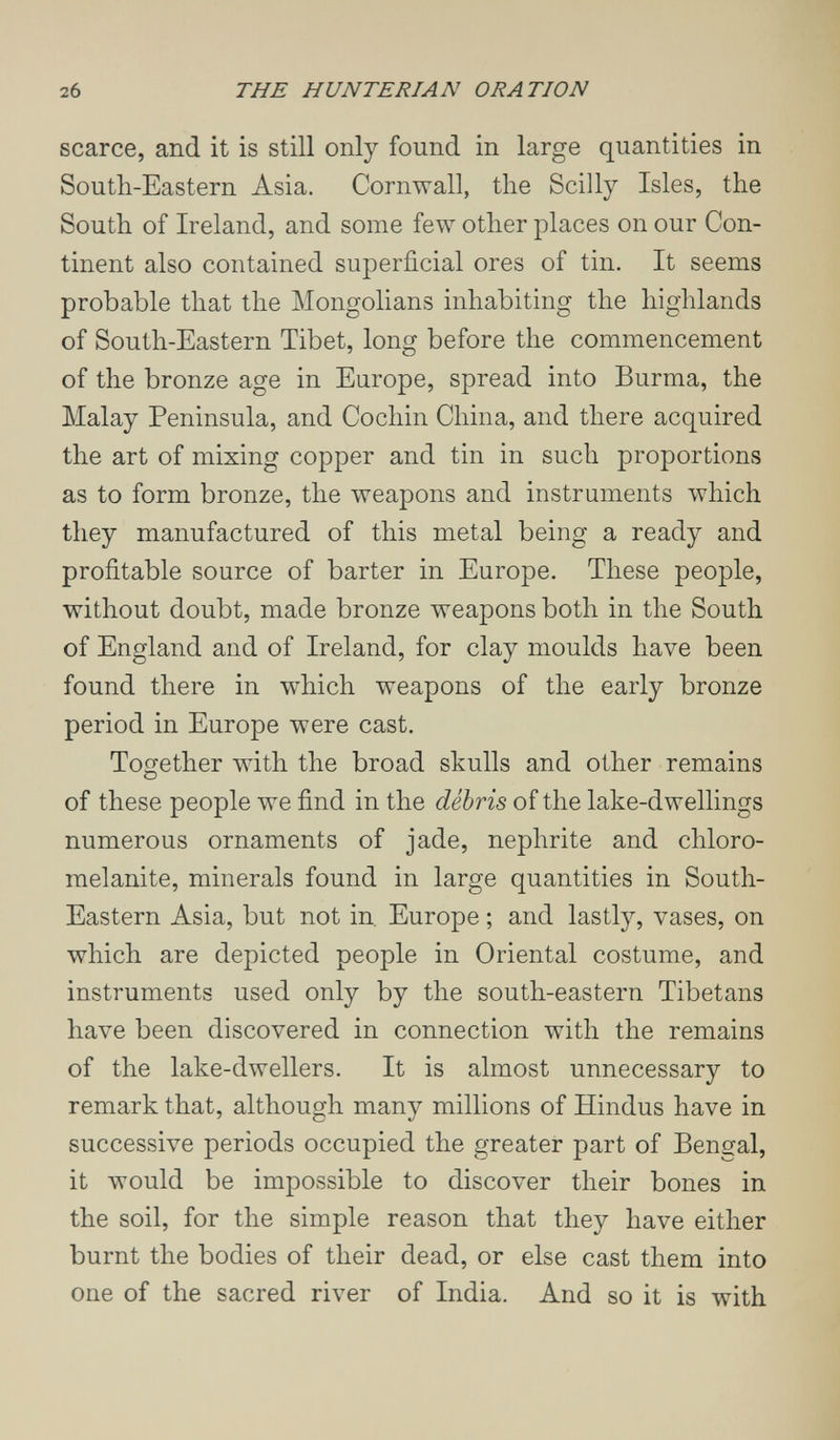2б THE HUNTE RI AN ORATION scarce, and it is still only found in large quantities in South-Eastern Asia. Cornwall, the Scilly Isles, the South of Ireland, and some few other places on our Con¬ tinent also contained superficial ores of tin. It seems probable that the Mongolians inhabiting the highlands of South-Eastern Tibet, long before the commencement of the bronze age in Europe, spread into Burma, the Malay Peninsula, and Cochin China, and there acquired the art of mixing copper and tin in such proportions as to form bronze, the weapons and instruments which they manufactured of this metal being a ready and profitable source of barter in Europe. These people, without doubt, made bronze weapons both in the South of England and of Ireland, for clay moulds have been found there in which weapons of the early bronze period in Europe were cast. Together with the broad skulls and other remains of these people we find in the débris of the lake-dwellings numerous ornaments of jade, nephrite and chloro- melanite, minerals found in large quantities in South- Eastern Asia, but not in. Europe ; and lastly, vases, on which are depicted people in Oriental costume, and instruments used only by the south-eastern Tibetans have been discovered in connection with the remains of the lake-dwellers. It is almost unnecessary to remark that, although many millions of Hindus have in successive periods occupied the greater part of Bengal, it would be impossible to discover their bones in the soil, for the simple reason that they have either burnt the bodies of their dead, or else cast them into one of the sacred river of India. And so it is with
