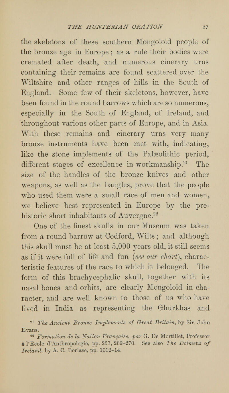 THE H UNTE RIAN ORATION 27 the skeletons of these southern Mongoloid people of the bronze age in Europe ; as a rule their bodies were cremated after death, and numerous cinerary urns containing their remains are found scattered over the Wiltshire and other ranges of hills in the South of England. Some few of their skeletons, however, have been found in the round barrows which are so numerous, especially in the South of England, of Ireland, and throughout various other parts of Europe, and in Asia. With these remains and cinerary urns very many bronze instruments have been met with, indicating, like the stone implements of the Palgeolithic period, different stages of excellence in workmanship.The size of the handles of the bronze knives and other weapons, as well as the bangles, prove that the people who used them were a small race of men and women, we believe best represented in Europe by the pre¬ historic short inhabitants of Auvergne. One of the finest skulls in our Museum was taken from a round barrow at Codford, Wilts ; and although this skull must be at least 5,000 years old, it still seems as if it were full of life and fun {see our chart), charac¬ teristic features of the race to which it belonged. The form of this brachycephalic skull, together with its nasal bones and orbits, are clearly Mongoloid in cha¬ racter, and are well known to those of us who have lived in India as representing the Ghurkhas and The Ancient Bronze Implements of Great Britain, by Sir John Evans. Formation de la Nation Française, par G. De Mortillet, Professor à l'Ecole d'Anthropologie, pp. 257, 269-270. See also The Dolmens of Ireland, by A. C. Borlase, pp. 1012-14.