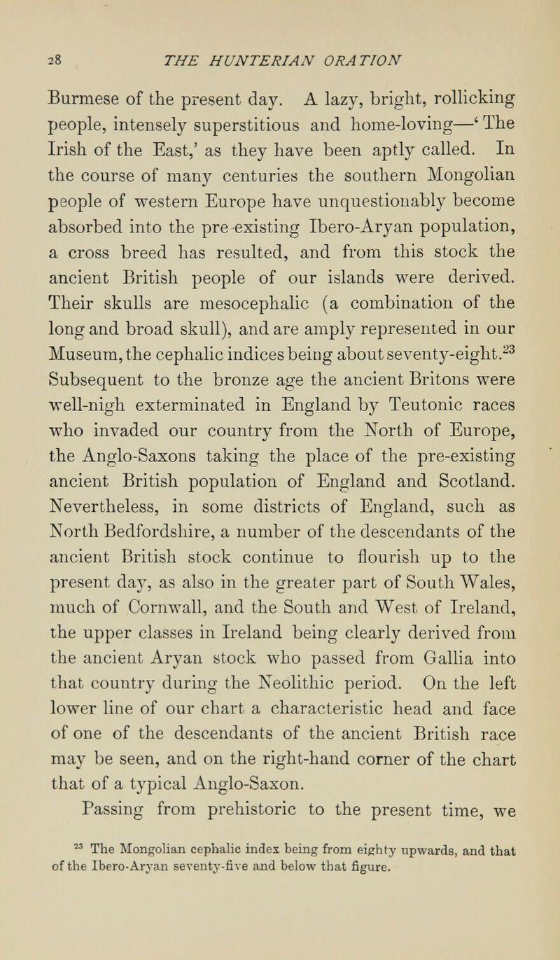 28 THE HUNTERIAN ORATION Burmese of the present day. A lazy, bright, rollicking people, intensely superstitious and home-loving—' The Irish of the East,' as they have been aptly called. In the course of many centuries the southern Mongolian people of western Europe have unquestionably become absorbed into the pre existing Ibero-Aryan population, a cross breed has resulted, and from this stock the ancient British people of our islands were derived. Their skulls are mesocephalic (a combination of the long and broad skull), and are amply represented in our Museum, the cephalic indices being about seventy-eight.^^ Subsequent to the bronze age the ancient Britons were well-nigh exterminated in England by Teutonic races who invaded our country from the North of Europe, the Anglo-Saxons taking the place of the pre-existing ancient British population of England and Scotland. Nevertheless, in some districts of England, such as North Bedfordshire, a number of the descendants of the ancient British stock continue to flourish up to the present day, as also in the greater part of South Wales, much of Cornwall, and the South and West of Ireland, the upper classes in Ireland being clearly derived from the ancient Aryan stock who passed from Gallia into that country during the Neolithic period. On the left lower line of our chart a characteristic head and face of one of the descendants of the ancient British race may be seen, and on the right-hand corner of the chart that of a typical Anglo-Saxon. Passing from prehistoric to the present time, we The Mongolian cephalic index being from eighty upwards, and that of the Ibero-Arj-an seventy-five and below that figure.