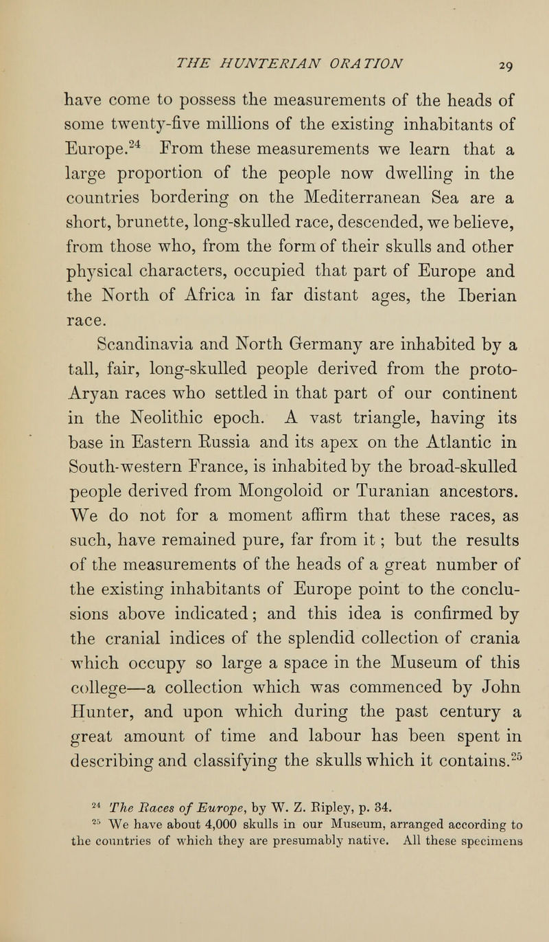 THE HUNTERIAN ORATION 29 have come to possess the measurements of the heads of some twenty-five millions of the existing inhabitants of Europe.^^ From these measurements we learn that a large proportion of the people now dwelling in the countries bordering on the Mediterranean Sea are a short, brunette, long-skulled race, descended, we believe, from those who, from the form of their skulls and other physical characters, occupied that part of Europe and the North of Africa in far distant ages, the Iberian race. Scandinavia and North Germany are inhabited by a tall, fair, long-skulled people derived from the proto- Aryan races who settled in that part of our continent in the Neolithic epoch. A vast triangle, having its base in Eastern Eussia and its apex on the Atlantic in South-western France, is inhabited by the broad-skulled people derived from Mongoloid or Turanian ancestors. We do not for a moment affirm that these races, as such, have remained pure, far from it ; but the results of the measurements of the heads of a great number of the existing inhabitants of Europe point to the conclu¬ sions above indicated ; and this idea is confirmed by the cranial indices of the splendid collection of crania which occupy so large a space in the Museum of this college—a collection which was commenced by John Hunter, and upon which during the past century a great amount of time and labour has been spent in describing and classifying the skulls which it contains.^ The Races of Europe, by W. Z. Eipley, p. 34. We have about 4,000 skulls in our Museum, arranged according to the countries of which they are presumably native. All these specimens