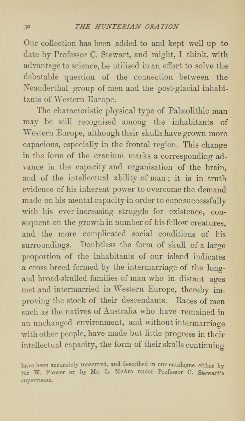 THE HUNTERIAN ORATION Our collection has been added to and kept well up to date by Professor C. Stewart, and might, I think, with advantaofe to science, be utilised in an effort to solve the С ' debatable question of the connection between the Neanderthal group of men and the post-glacial inhabi¬ tants of Western Europe. The characteristic physical type of Palseolithic man may be still recognised among the inhabitants of AVestern Europe, although their skulls have grown more capacious, especially in the frontal region. This change in the form of the cranium marks a corresponding ad¬ vance in the capacity and organisation of the brain, and of the intellectual ability of man ; it is in truth evidence of his inherent power to overcome the demand made on his mental capacity in order to cope successfully with his ever-increasing struggle for existence, con¬ sequent on the growth in number of his fellow creatures, and the more complicated social conditions of his surroundings. Doubtless the form of skull of a large proportion of the inhabitants of our island indicates a cross breed formed by the intermarriage of the long- and broad-skulled families of man who in distant ages met and intermarried in Western Europe, thereby im¬ proving the stock of their descendants. Races of men such as the natives of Australia who have remained in an unchanged environment, and without intermarriao-e о о лvith other people, have made but little progress in their intellectual capacity, the form of their skulls continuing have been accurately measured, and described in our catalogue either by Sir W. Flower or by Mr. L. McAra under Professor C. Stewart's supervision.