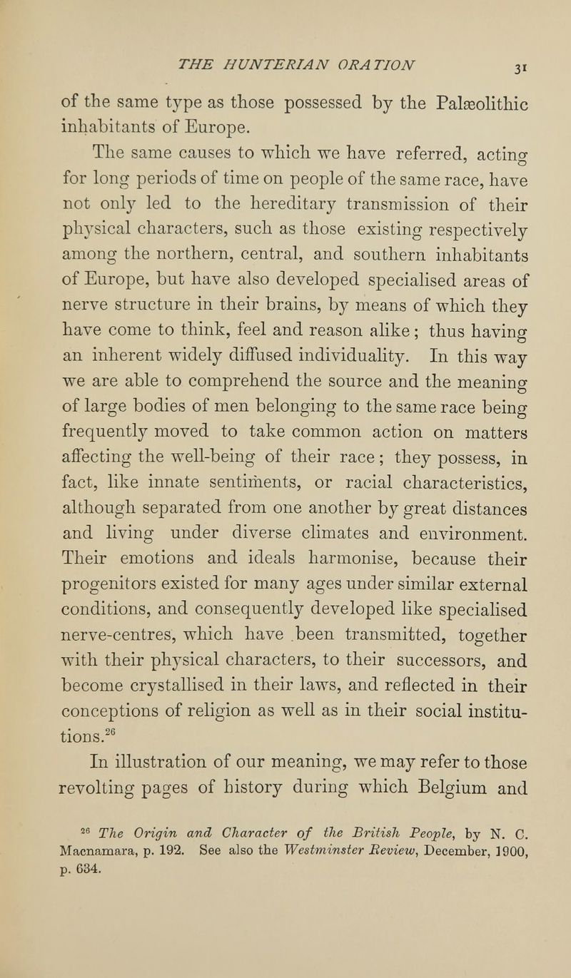 THE HUNTERIAN ORATION of the same type as those possessed by the Palseolithic inhabitants of Europe. The same causes to which we have referred, actino- ' о for long periods of time on people of the same race, have not only led to the hereditary transmission of their physical characters, such as those existing respectively among the northern, central, and southern inhabitants of Europe, but have also developed specialised areas of nerve structure in their brains, by means of which they have come to think, feel and reason alike ; thus having an inherent widely diffused individuality. In this way we are able to comprehend the source and the meaning of large bodies of men belonging to the same race being frequently moved to take common action on matters affecting the well-being of their race ; they possess, in fact, like innate sentiments, or racial characteristics, although separated from one another by great distances and living under diverse climates and environment. Their emotions and ideals harmonise, because their progenitors existed for many ages under similar external conditions, and consequently developed like specialised nerve-centres, which have .been transmitted, together with their physical characters, to their successors, and become crystallised in their laws, and reflected in their conceptions of religion as well as in their social institu¬ tions.^® In illustration of our meaning, we may refer to those revolting pages of history during which Belgium and The Origin and Character of the British People, by N. C. Macnamara, p. 192. See also the Westminster Beview, December, 1900, p. 634.