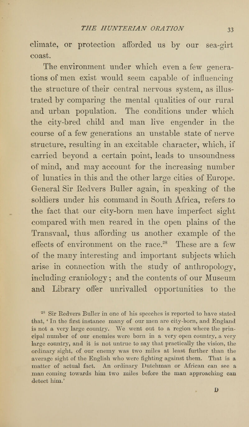 THE HUNTERIAN ORATION 33 climate, or protection aiforded us by our sea-girt coast. Tlie environment under wliicli even a few genera¬ tions of men exist would seem capable of influencing the structure of their central nervous system, as illus¬ trated by comparing the mental qualities of our rural and urban population. The conditions under which the city-bred child and man live engender in the course of a few generations an unstable state of nerve structure, resulting in an excitable character, which, if carried beyond a certain point, leads to unsoundness of mind, and may account for the increasing number of lunatics in this and the other large cities of Europe. General Sir Eedvers Buller again, in speaking of the soldiers under his command in South Africa, refers .to the fact that our city-born men have imperfect sight compared with men reared in the open plains of the Transvaal, thus affording us another example of the effects of environment on the race.^® These are a few of the many interesting and important subjects which arise in connection with the study of anthropology, including craniology ; and the contents of our Museum and Library offer unrivalled opportunities to the Sir Eedvers Buller in one of his speeches is reported to have stated that, ' In the first instance many of our men are city-born, and England is not a very large country. We went out to a region where the prin¬ cipal number of our enemies were born in a very open country, a very large country, and it is not untrue to say that practically the vision, the ordinary sight, of our enemy was two miles at least further than the average sight of the English who were fighting against them. That is a matter of actual fact. An ordinary Dutchman or African can see a man coming toivards him two miles before the man approaching caa detect him.' D