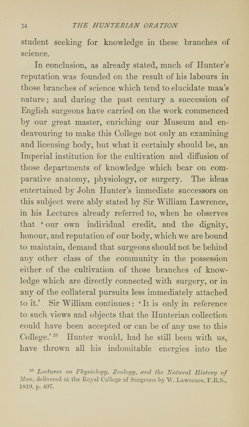 34 THE HUNTERIAN ORATION student seeking for knowledge in these branches of О О science. In conclusion, as already stated, much of Hunter's reputation was founded on the result of his labours in those branches of science which tend to elucidate man's nature ; and during the past century a succession of English surgeons have carried on the work commenced by our great master, enriching our Museum and en¬ deavouring to make this College not only an examining and licensing body, but what it certainly should be, an Imperial institution for the cultivation and diffusion of those departments of knowledge which bear on com¬ parative anatomy, physiology, or surgery. The ideas entertained by John Hunter's immediate successors on this subject were ably stated by Sir William Lawrence, in his Lectures already referred to, when he observes that our own individual credit, and the dignity, honour, and reputation of our body, which we are bound to maintain, demand that surgeons should not be behind any other class of the community in the possession either of the cultivation of those branches of know¬ ledge which are directly connected with surgery, or in any of the collateral pursuits less immediately attached to it.' Sir AYilliam continues : ' It is only in reference to such views and objects that the Hunterian collection could have been accepted or can be of any use to this College.' Hunter would, had he still been with us, have thrown all his indomitable energies into the Lecturea on Physiology, Zoology, and the Natural History of Man, delivered at the Eoyal College of burgeons by W. Ьалугепсе, F.E.S., 1819, p. 497.
