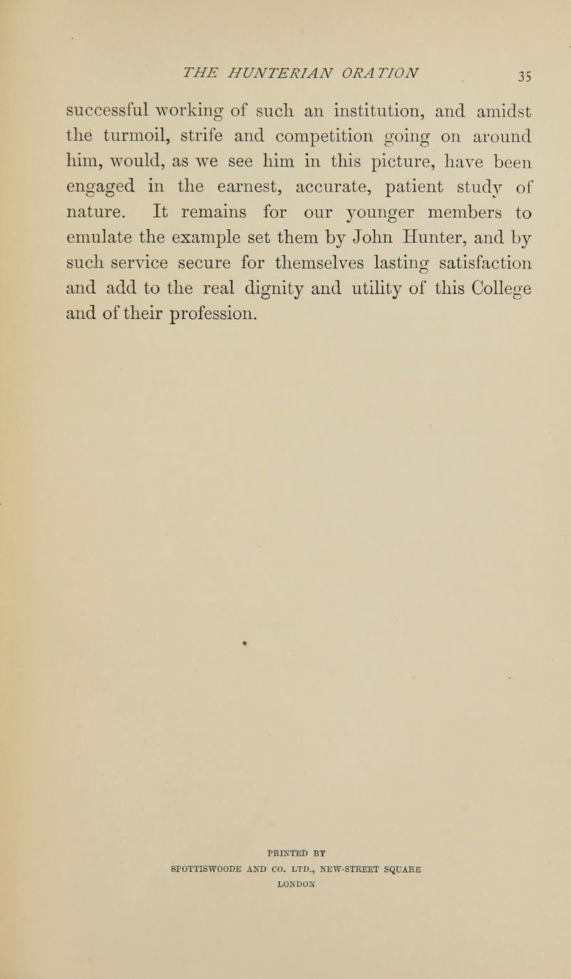 THE HUNTERIAN ORATION 35 successful working of such an institution, and amidst thé turmoil, strife and competition going on around him, would, as we see him in this picture, have been engaged in the earnest, accurate, patient study of nature. It remains for our younger members to emulate the example set them by John Hunter, and by such service secure for themselves lasting satisfaction and add to the real dignity and utility of this College and of their profession. PHINTED BY SPOTTISWOODE AND CO. LTD., NEW-STREET SQUARE LONDON