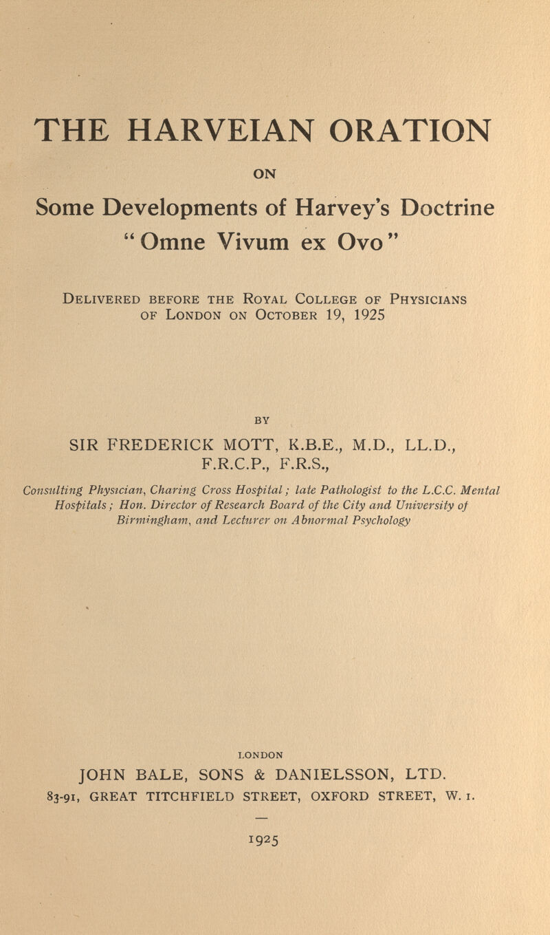 THE HARVEIAN ORATION ON Some Developments of Harvey's Doctrine  Omne Vivum ex Ovo  Delivered before the Royal College of Physicians of London on October 19, 1925 by SIR FREDERICK MOTT, K.B.E., M.D., LL.D., F.R.C.P., F.R.S., Consulting Physician, Charing Cross Hospital ; late Pathologist to the L.C.C. Mental Hospitals ; Hon. Director of Research Board of the City and University of Birmingham, and Lecttirer on Abnormal Psychology I.ONDON JOHN BALE, SONS & DANIELSSON, LTD. 83-91, GREAT TITCHFIELD STREET, OXFORD STREET, W. i. 1925