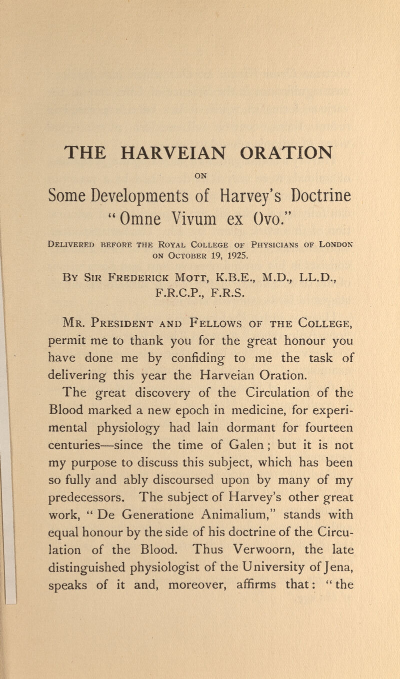 THE HARVEIAN ORATION on Some Developments of Harvey's Doctrine  Omne Vivum ex Ovo. Delivered before the Royal College of Physicians of London on October 19, 1925. By Sir Frederick Mott, K.B.E., M.D., LL.D., F.R.C.P., F.R.S. Mr. President and Fellows of the College, permit me to thank you for the great honour you have done me by confiding to me the task of delivering this year the Harveian Oration. The great discovery of the Circulation of the Blood marked a new epoch in medicine, for experi¬ mental physiology had lain dormant for fourteen centuries—since the time of Galen ; but it is not my purpose to discuss this subject, which has been so fully and ably discoursed upon by many of my predecessors. The subject of Harvey's other great work, De Generatione Animalium, stands with equal honour by the side of his doctrine of the Circu¬ lation of the Blood. Thus Verwoorn, the late distinguished physiologist of the University of Jena, speaks of it and, moreover, affirms that :  the