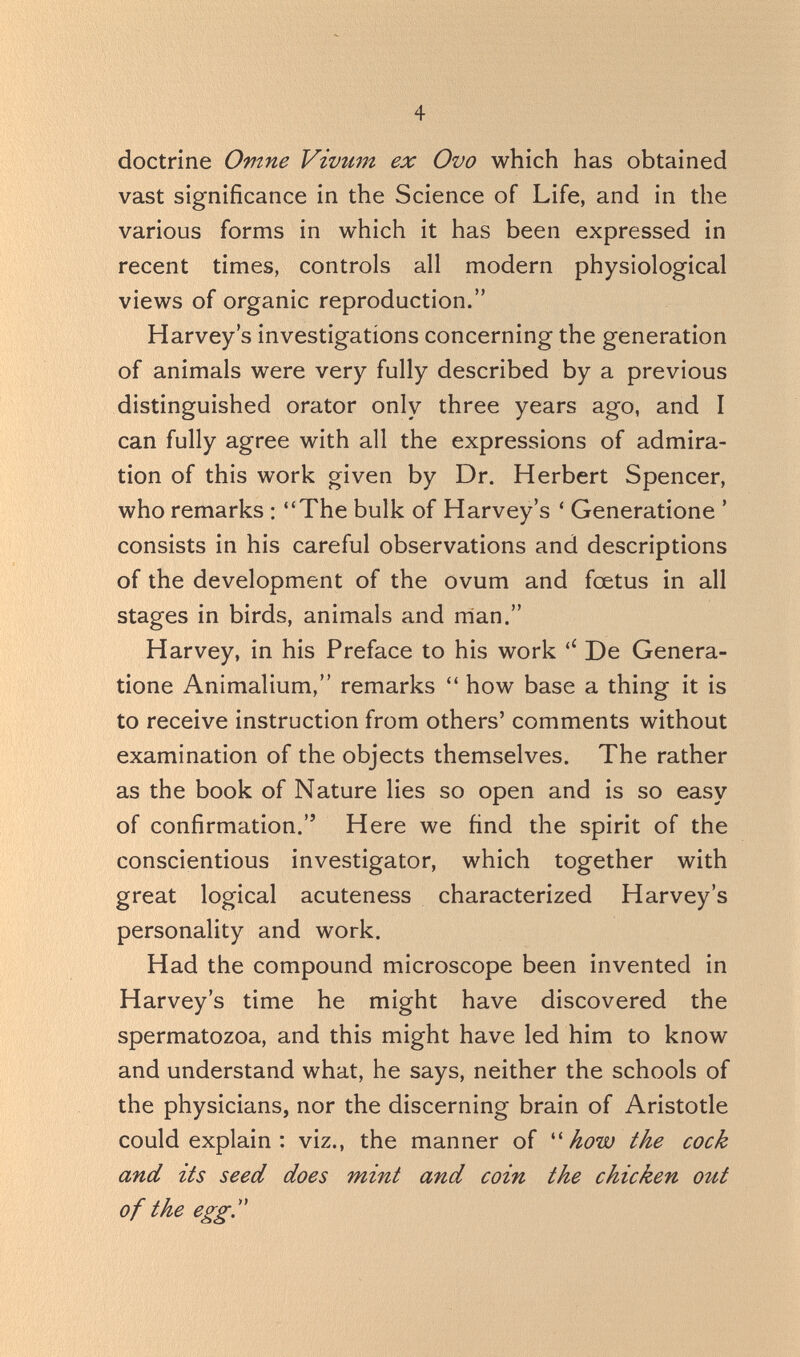 4 doctrine Опте Vivzim ex Ovo which has obtained vast significance in the Science of Life, and in the various forms in which it has been expressed in recent times, controls all modern physiological views of organic reproduction. Harvey's investigations concerning the generation of animals were very fully described by a previous distinguished orator only three years ago, and I can fully agree with all the expressions of admira¬ tion of this work given by Dr. Herbert Spencer, who remarks : The bulk of Harvey's ' Generatione ' consists in his careful observations and descriptions of the development of the ovum and foetus in all stages in birds, animals and rrian. Harvey, in his Preface to his work De Genera¬ tione Animalium, remarks  how base a thing it is to receive instruction from others' comments without examination of the objects themselves. The rather as the book of Nature lies so open and is so easy of confirmation. Here we find the spirit of the conscientious investigator, which together with great logical acuteness characterized Harvey's personality and work. Had the compound microscope been invented in Harvey's time he might have discovered the spermatozoa, and this might have led him to know and understand what, he says, neither the schools of the physicians, nor the discerning brain of Aristotle could explain : viz., the manner of ''how the cock and its seed does mint and coin the chicken out of the egg''