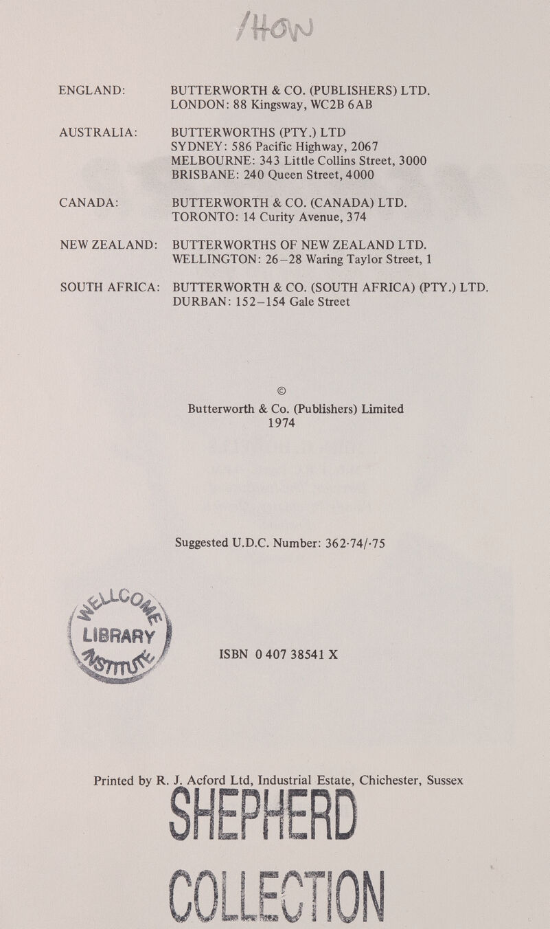 ENGLAND: AUSTRALIA: CANADA; NEW ZEALAND: SOUTH AFRICA: BUTTERWORTH & CO. (PUBLISHERS) LTD. LONDON: 88 Kingsway, WC2B 6AB BUTTERWORTHS (PTY.) LTD SYDNEY: 586 Pacific Highway, 2067 MELBOURNE: 343 LitÜe Collins Street, 3000 BRISBANE: 240 Queen Street, 4000 BUTTERWORTH & CO. (CANADA) LTD. TORONTO: 14 Curity Avenue, 374 BUTTERWORTHS OF NEW ZEALAND LTD. WELLINGTON: 26-28 Waring Taylor Street, 1 BUTTERWORTH & CO. (SOUTH AFRICA) (PTY.) LTD. DURBAN: 152-154 Gale Street © Butterworth & Co. (Publishers) Limited 1974 Suggested U.D.C. Number: 362-74/-75 ISBN 0 407 38541 X Printed by R. Acford Ltd, Industrial Estate, Chichester, Sussex