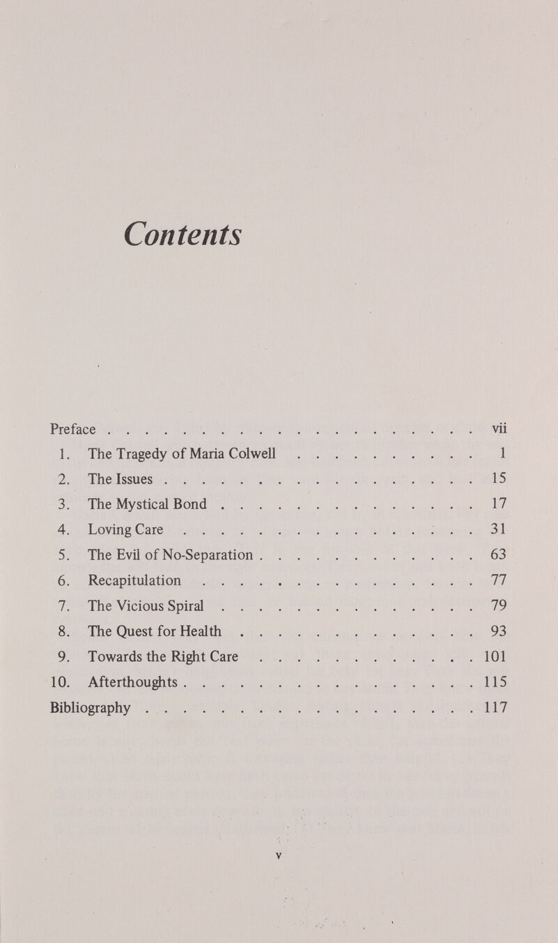 Contents Preface  vii 1. The Tragedy of Maria Colwell 1 2. The Issues  15 3. The Mystical Bond 17 4. Loving Care  31 5. The Evil of No-Separation 63 6. Recapitulation 77 7. The Vicious Spiral 79 8. The Quest for Health 93 9. Towards the Right Care 101 10. Afterthoughts 115 Bibliography 117 V