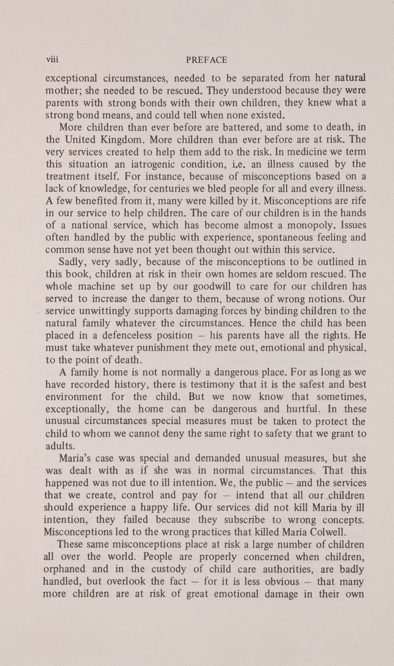 viii PREFACE exceptional circumstances, needed to be separated from her natural mother; she needed to be rescued. They understood because they were parents with strong bonds with their own children, they knew what a strong bond means, and could tell when none existed. More children than ever before are battered, and some to death, in the United föngdom. More children than ever before are at risk. The very services created to help them add to the risk. In medicine we term this situation an iatrogenic condition, i.e. an illness caused by the treatment itself. For instance, because of misconceptions based on a lack of knowledge, for centuries we bled people for all and every illness. A few benefited from it, many were killed by it. Misconceptions are rife in our service to help children. The care of our children is in the hands of a national service, which has become almost a monopoly. Issues often handled by the pubhc with experience, spontaneous feeling and common sense have not yet been thought out within this service. Sadly, very sadly, because of the misconceptions to be outlined in this book, children at risk in their own homes are seldom rescued. The whole machine set up by our goodwill to care for our children has served to increase the danger to them, because of wrong notions. Our service unwittingly supports damaging forces by binding children to the natural family whatever the circumstances. Hence the child has been placed in a defenceless position — his parents have all the rights. He must take whatever punishment they mete out, emotional and physical, to the point of death. A family home is not normally a dangerous place. For as long as we have recorded history, there is testimony that it is the safest and best environment for the child. But we now know that sometimes, exceptionally, the home can be dangerous and hurtful. In these unusual circumstances special measures must be taken to protect the child to whom we cannot deny the same right to safety that we grant to adults. Maria's case was special and demanded unusual measures, but she was dealt with as if she was in normal circumstances. That this happened was not due to ill intention. We, the public — and the services that we create, control and pay for — intend that all our children should experience a happy life. Our services did not kill Maria by Ül intention, they failed because they subscribe to wrong concepts. Misconceptions led to the wrong practices that killed Maria Colwell. These same misconceptions place at risk a large number of children all over the world. People are properly concerned when children, orphaned and in the custody of child care authorities, are badly handled, but overlook the fact — for it is less obvious — that many more children are at risk of great emotional damage in their own