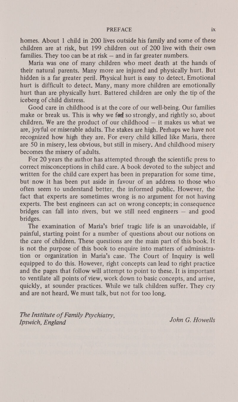 PREFACE ix homes. About 1 child in 200 Uves outside his family and some of these children are at risk, but 199 children out of 200 live with their own families. They too can be at risk — and in far greater numbers. Maria was one of many children who meet death at the hands of their natural parents. Many more are injured and physically hurt. But hidden is a far greater peril. Physical hurt is easy to detect. Emotional hurt is difficult to detect. Many, many more children are emotionally hurt than are physically hurt. Battered chñdren are only the tip of the iceberg of child distress. Good care in childhood is at the core of our well-being. Our families make or break us. This is why we fed so strongly, and ri^tly so, about children. We are the product of our childhood — it makes us what we are, joyful or miserable adults. The stakes are high. Perhaps we have not recognized how high they are. For every child killed like Maria, there are 50 in misery, less obvious, but still in misery. And childhood misery becomes the misery of adults. For 20 years the author has attempted through the scientific press to correct misconceptions in child care. A book devoted to the subject and written for the child care expert has been in preparation for some time, but now it has been put aside in favour of an address to those who often seem to understand better, the informed public. However, the fact that experts are sometimes wrong is no argument for not having experts. The best engineers can act on wrong concepts; in consequence bridges can fall into rivers, but we still need engineers — and good bridges. The examination of Maria's brief tragic life is an unavoidable, if painful, starting point for a number of questions about our notions on the care of children. These questions are the main part of this book. It is not the purpose of this book to enquire into matters of administra¬ tion or organization in Maria's case. The Court of Inquiry is well equipped to do this. However, right concepts can lead to right practice and the pages that follow will attempt to point to these. It is important to ventilate all points of view, work down to basic concepts, and arrive, quickly, at sounder practices. While we talk children suffer. They cry and are not heard. We must talk, but not for too long. The Institute of Family Psychiatry, Ipswich, England John G. Howells