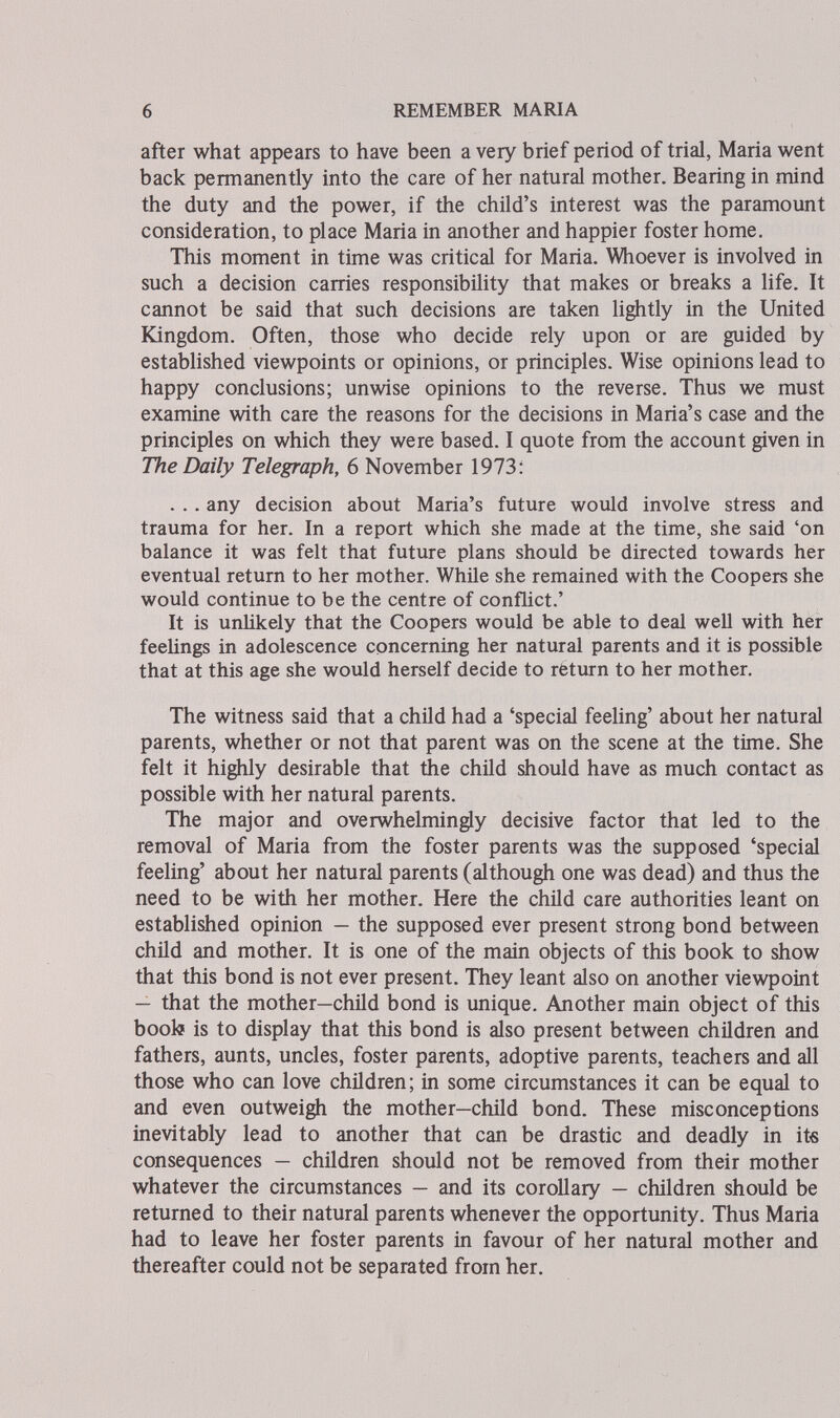 6 REMEMBER MARIA after what appears to have been a very brief period of trial, Maria went back permanently into the care of her natural mother. Bearing in mind the duty and the power, if the child's interest was the paramount consideration, to place Maria in another and happier foster home. This moment in time was critical for Maria. Whoever is involved in such a decision carries responsibility that makes or breaks a life. It cannot be said that such decisions are taken Hghtly in the United Kingdom. Often, those who decide rely upon or are guided by established viewpoints or opinions, or principles. Wise opinions lead to happy conclusions; unwise opinions to the reverse. Thus we must examine with care the reasons for the decisions in Maria's case and the principles on which they were based. I quote from the account given in The Daily Telegraph, 6 November 1973: . . . any decision about Maria's future would involve stress and trauma for her. In a report which she made at the time, she said 'on balance it was felt that future plans should be directed towards her eventual return to her mother. While she remained with the Coopers she would continue to be the centre of conflict.' It is unlikely that the Coopers would be able to deal well with her feelings in adolescence concerning her natural parents and it is possible that at this age she would herself decide to rèturn to her mother. The witness said that a child had a 'special feeling' about her natural parents, whether or not that parent was on the scene at the time. She felt it highly desirable that the child should have as much contact as possible with her natural parents. The major and overwhelmingly decisive factor that led to the removal of Maria from the foster parents was the supposed 'special feeling' about her natural parents (although one was dead) and thus the need to be with her mother. Here the child care authorities leant on established opinion — the supposed ever present strong bond between child and mother. It is one of the main objects of this book to show that this bond is not ever present. They leant also on another viewpoint — that the mother—child bond is unique. Another main object of this boob is to display that this bond is also present between children and fathers, aunts, uncles, foster parents, adoptive parents, teachers and all those who can love children; in some circumstances it can be equal to and even outweigh the mother—child bond. These misconceptions inevitably lead to another that can be drastic and deadly in its consequences — children should not be removed from their mother whatever the circumstances — and its corollary — children should be returned to their natural parents whenever the opportunity. Thus Maria had to leave her foster parents in favour of her natural mother and thereafter could not be separated from her.