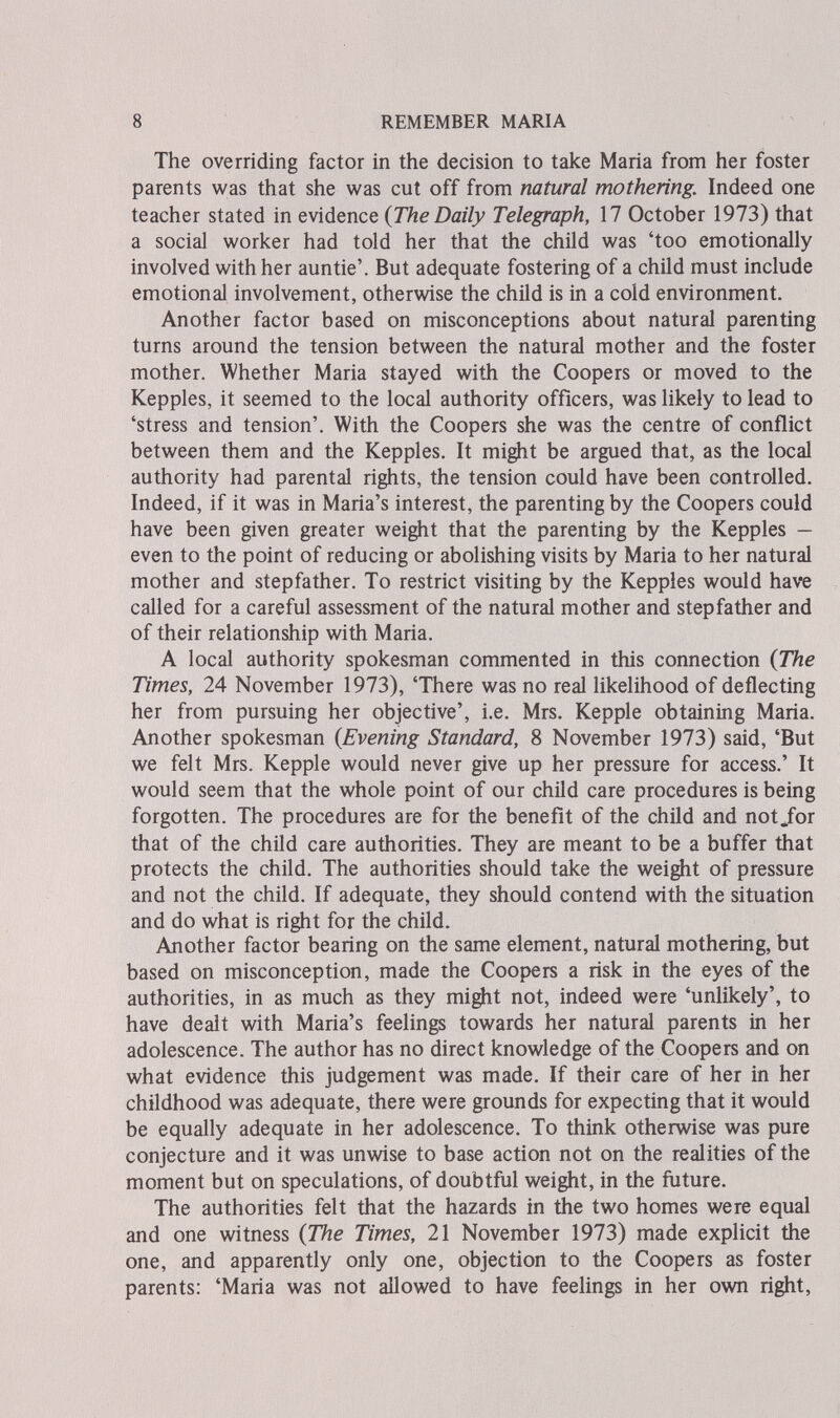 8 REMEMBER MARIA The overriding factor in the decision to take Maria from her foster parents was that she was cut off from natural mothering. Indeed one teacher stated in evidence {The Daily Telegraph, 17 October 1973) that a social worker had told her that the child was 'too emotionally involved with her auntie'. But adequate fostering of a child must include emotional involvement, otherwise the child is in a cold environment. Another factor based on misconceptions about natural parenting turns around the tension between the natural mother and the foster mother. Whether Maria stayed with the Coopers or moved to the Kepples, it seemed to the local authority officers, was likely to lead to 'stress and tension'. With the Coopers she was the centre of conflict between them and the Kepples. It might be argued that, as the local authority had parental rights, the tension could have been controlled. Indeed, if it was in Maria's interest, the parenting by the Coopers could have been given greater weight that the parenting by the Kepples — even to the point of reducing or abolishing visits by Maria to her natural mother and stepfather. To restrict visiting by the Kepples would have called for a careful assessment of the natural mother and stepfather and of their relationship with Maria. A local authority spokesman commented in this connection {The Times, 24 November 1973), 'There was no real likelihood of deflecting her from pursuing her objective', i.e. Mrs. Kepple obtaining Maria. Another spokesman {Evening Standard, 8 November 1973) said, 'But we felt Mrs. Kepple would never give up her pressure for access.' It would seem that the whole point of our child care procedures is being forgotten. The procedures are for the benefit of the child and not/or that of the child care authorities. They are meant to be a buffer that protects the child. The authorities should take the weight of pressure and not the child. If adequate, they should contend with the situation and do what is right for the child. Another factor bearing on the same element, natural mothering, but based on misconception, made the Coopers a risk in the eyes of the authorities, in as much as they might not, indeed were 'unlikely', to have dealt with Maria's feelings towards her natural parents in her adolescence. The author has no direct knowledge of the Coopers and on what evidence this judgement was made. If their care of her in her childhood was adequate, there were grounds for expecting that it would be equally adequate in her adolescence. To think otherwise was pure conjecture and it was unwise to base action not on the realities of the moment but on speculations, of doubtful weight, in the ñiture. The authorities felt that the hazards in the two homes were equal and one witness {The Times, 21 November 1973) made explicit the one, and apparently only one, objection to the Coopers as foster parents: 'Maria was not allowed to have feelings in her own right.