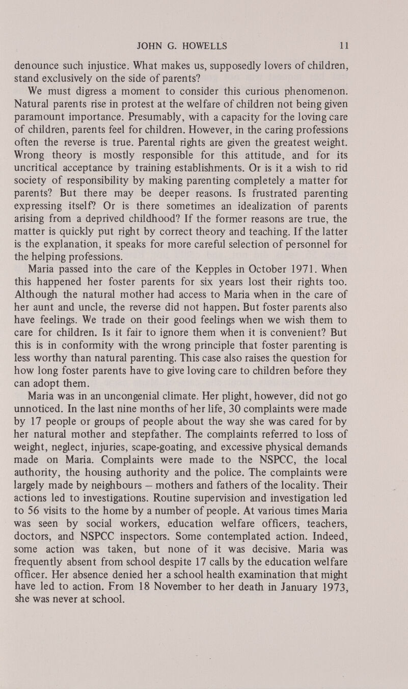 JOHN G. HOWELLS 11 denounce such injustice. What makes us, supposedly lovers of children, stand exclusively on the side of parents? We must digress a moment to consider this curious phenomenon. Natural parents rise in protest at the welfare of children not being given paramount importance. Presumably, with a capacity for the loving care of children, parents feel for children. However, in the caring professions often the reverse is true. Parental rights are given the greatest weight. Wrong theory is mostly responsible for this attitude, and for its uncritical acceptance by training establishments. Or is it a wish to rid society of responsibility by making parenting completely a matter for parents? But there may be deeper reasons. Is frustrated parenting expressing itself? Or is there sometimes an idealization of parents arising from a deprived childhood? If the former reasons are true, the matter is quickly put right by correct theory and teaching. If the latter is the explanation, it speaks for more careful selection of personnel for the helping professions. Maria passed into the care of the Kepples in October 1971. When this happened her foster parents for six years lost their rights too. Although the natural mother had access to Maria when in the care of her aunt and uncle, the reverse did not happen. But foster parents also have feelings. We trade on their good feehngs when we wish them to care for children. Is it fair to ignore them when it is convenient? But this is in conformity with the wrong principle that foster parenting is less worthy than natural parenting. This case also raises the question for how long foster parents have to give loving care to children before they can adopt them. Maria was in an uncongenial climate. Her plight, however, did not go unnoticed. In the last nine months of her life, 30 complaints were made by 17 people or groups of people about the way she was cared for by her natural mother and stepfather. The complaints referred to loss of weight, neglect, injuries, scape-goating, and excessive physical demands made on Maria. Complaints were made to the NSPCC, the local authority, the housing authority and the police. The complaints were largely made by neighbours — mothers and fathers of the locality. Their actions led to investigations. Routine supervision and investigation led to 56 visits to the home by a number of people. At various times Maria was seen by social workers, education welfare officers, teachers, doctors, and NSPCC inspectors. Some contemplated action. Indeed, some action was taken, but none of it was decisive. Maria was frequently absent from school despite 17 calls by the education welfare officer. Her absence denied her a school health examination that might have led to action. From 18 November to her death in January 1973, she was never at school.