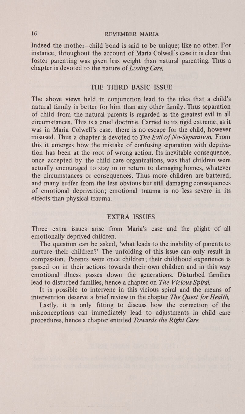 16 REMEMBER MARIA Indeed the mother—child bond is said to be unique; like no other. For instance, throughout the account of Maria Colwell's case it is clear that foster parenting was given less weight than natural parenting. Thus a chapter is devoted to the nature of Loving Care. THE THIRD BASIC ISSUE The above views held in conjunction lead to the idea that a child's natural family is better for him than any other family. Thus separation of child from the natural parents is regarded as the greatest evil in all circumstances. This is a cruel doctrine. Carried to its rigid extreme, as it was in Maria Colwell's case, there is no escape for the child, however misused. Thus a chapter is devoted to The Evil of No-Separation. From this it emerges how the mistake of confusing separation with depriva¬ tion has been at the root of wrong action. Its inevitable consequence, once accepted by the child care organizations, was that children were actually encouraged to stay in or return to damaging homes, whatever the circumstances or consequences. Thus more children are battered, and many suffer from the less obvious but still damaging consequences of emotional deprivation; emotional trauma is no less severe in its effects than physical trauma. EXTRA ISSUES Three extra issues arise from Maria's case and the plight of all emotionally deprived children. The question can be asked, 'what leads to the inability of parents to nurture their children?' The unfolding of this issue can only result in compassion. Parents were once children; their childhood experience is passed on in their actions towards their own children and in this way emotional illness passes down the generations. Disturbed families lead to disturbed famüies, hence a chapter on The Vicious Spiral. It is possible to intervene in this vicious spiral and the means of intervention deserve a brief review in the chapter The Quest for Health. Lastly, it is only fitting to discuss how the correction of the misconceptions can immediately lead to adjustments in child care procedures, hence a chapter entitled Towards the Right Care.