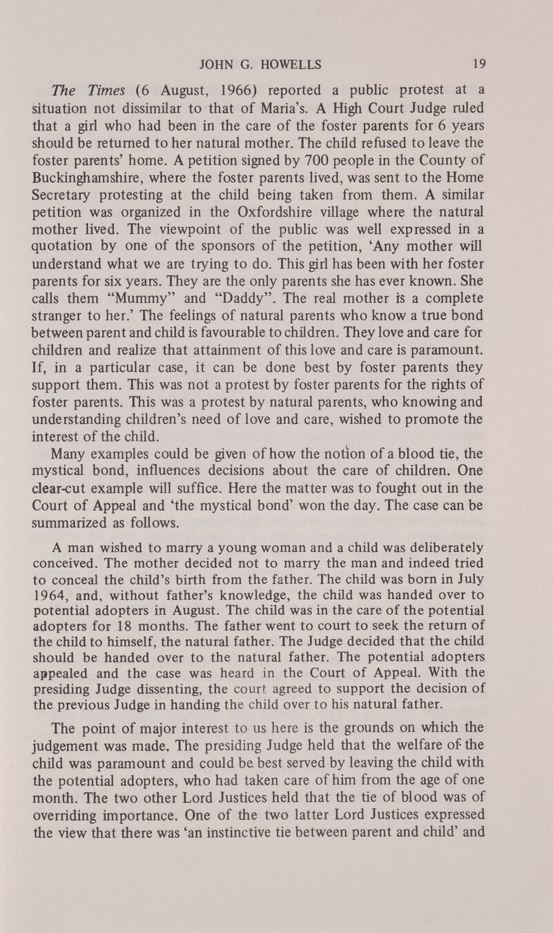 JOHN G. HOWELLS 19 The Times (6 August, 1966) reported a public protest at a situation not dissimilar to that of Maria's. A High Court Judge ruled that a girl who had been in the care of the foster parents for 6 years should be returned to her natural mother. The child refused to leave the foster parents' home. A petition signed by 700 people in the County of Buckinghamshire, where the foster parents lived, was sent to the Home Secretary protesting at the child being taken from them. A similar petition was organized in the Oxfordshire village where the natural mother lived. The viewpoint of the public was well expressed in a quotation by one of the sponsors of the petition, 'Any mother will understand what we are trying to do. This girl has been with her foster parents for six years. They are the only parents she has ever known. She calls them Mummy and Daddy. The real mother is a complete stranger to her.' The feelings of natural parents who know a true bond between parent and child is favourable to chüdren. They love and care for children and realize that attainment of this love and care is paramount. If, in a particular case, it can be done best by foster parents they support them. This was not a protest by foster parents for the rights of foster parents. This was a protest by natural parents, who knowing and understanding children's need of love and care, wished to promote the interest of the child. Many examples could be given of how the notion of a blood tie, the mystical bond, influences decisions about the care of children. One clear-cut example will suffice. Here the matter was to fought out in the Court of Appeal and 'the mystical bond' won the day. The case can be summarized as follows. A man wished to marry a young woman and a child was deliberately conceived. The mother decided not to marry the man and indeed tried to conceal the child's birth from the father. The child was born in July 1964, and, without father's knowledge, the child was handed over to potential adopters in August. The child was in the care of the potential adopters for 18 months. The father went to court to seek the return of the child to himself, the natural father. The Judge decided that the child should be handed over to the natural father. The potential adopters appealed and the case was heard in the Court of Appeal. With the presiding Judge dissenting, the court agreed to support the decision of the previous Judge in handing the child over to his natural father. The point of major interest to us here is the grounds on which the judgement was made. The presiding Judge held that the welfare of the child was paramount and could be best served by leaving the child with the potential adopters, who had taken care of him from the age of one month. The two other Lord Justices held that the tie of blood was of overriding importance. One of the two latter Lord Justices expressed the view that there was 'an instinctive tie between parent and child' and