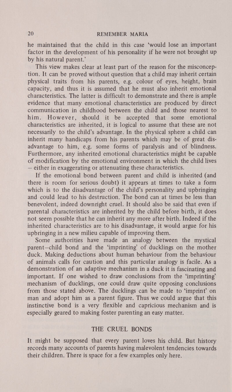 20 REMEMBER MARIA he maintained that the child in this case 'would lose an important factor in the development of his personality if he were not brought up by his natural parent.' This view makes clear at least part of the reason for the misconcep¬ tion. It can be proved without question that a child may inherit certain physical traits from his parents, e.g. colour of eyes, height, brain capacity, and thus it is assumed that he must also inherit emotional characteristics. The latter is difficult to demonstrate and there is ample evidence that many emotional characteristics are produced by direct communication in childhood between the child and those nearest to him. However, should it be accepted that some emotional characteristics are inherited, it is logical to assume that these are not necessarily to the child's advantage. In the physical sphere a child can inherit many handicaps from his parents which may be of great dis¬ advantage to him, e.g. some forms of paralysis and of blindness. Furthermore, any inherited emotional characteristics might be capable of modification by the emotional environment in which the child lives — either in exaggerating or attenuating these characteristics. If the emotional bond between parent and child is inherited (and there is room for serious doubt) it appears at times to take a form which is to the disadvantage of the child's personality and upbringing and could lead to his destruction. The bond can at times be less than benevolent, indeed downright cruel. It should also be said that even if parental characteristics are inherited by the child before birth, it does not seem possible that he can inherit any more after birth. Indeed if the inherited characteristics are to his disadvantage, it would argue for his upbringing in a new milieu capable of improving them. Some authorities have made an analogy between the mystical parent—child bond and the 'imprinting' of ducklings on the mother duck. Making deductions about human behaviour from the behaviour of animals calls for caution and this particular analogy is facile. As a demonstration of an adaptive mechanism in a duck it is fascinating and important. If one wished to draw conclusions from the 'imprinting' mechanism of ducklings, one could draw quite opposing conclusions from those stated above. The ducklings can be made to 'imprint' on man and adopt him as a parent figure. Thus we could argue that this instinctive bond is a very flexible and capricious mechanism and is especially geared to making foster parenting an easy matter. THE CRUEL BONDS It miglit be supposed that every parent loves his child. But history records many accounts of parents having malevolent tendencies towards their children. There is space for a few examples only here.