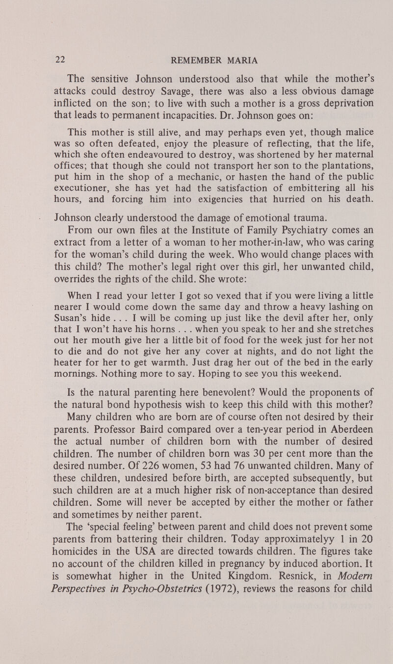 22 REMEMBER MARIA The sensitive Johnson understood also that while the mother's attacks could destroy Savage, there was also a less obvious damage inflicted on the son; to live with such a mother is a gross deprivation that leads to permanent incapacities. Dr. Johnson goes on: This mother is still alive, and may perhaps even yet, though malice was so often defeated, enjoy the pleasure of reflecting, that the life, which she often endeavoured to destroy, was shortened by her maternal offices; that though she could not transport her son to the plantations, put him in the shop of a mechanic, or hasten the hand of the public executioner, she has yet had the satisfaction of embittering all his hours, and forcing him into exigencies that hurried on his death. Johnson clearly understood the damage of emotional trauma. From our own files at the Institute of Family Psychiatry comes an extract from a letter of a woman to her mother-in-law, who was caring for the woman's child during the week. Who would change places with this child? The mother's legal right over this girl, her unwanted child, overrides the rights of the child. She wrote; When I read your letter I got so vexed that if you were living a little nearer I would come down the same day and throw a heavy lashing on Susan's hide ... I will be coming up just like the devil after her, only that I won't have his horns . . . when you speak to her and she stretches out her mouth give her a little bit of food for the week just for her not to die and do not give her any cover at nights, and do not light the heater for her to get warmth. Just drag her out of the bed in the early mornings. Nothing more to say. Hoping to see you this weekend. Is the natural parenting here benevolent? Would the proponents of the natural bond hypothesis wish to keep this child with this mother? Many children who are bom are of course often not desired by their parents. Professor Baird compared over a ten-year period in Aberdeen the actual number of children bom with the number of desired children. The number of children born was 30 per cent more than the desired number. Of 226 women, 53 had 76 unwanted children. Many of these children, undesired before birth, are accepted subsequently, but such children are at a much higher risk of non-acceptance than desired children. Some will never be accepted by either the mother or father and sometimes by neither parent. The 'special feeling' between parent and child does not prevent some parents from battering their children. Today approximatelyy 1 in 20 homicides in the USA are directed towards children. The figures take no account of the children killed in pregnancy by induced abortion. It is somewhat higher in the United Kingdom. Resnick, in Modem Perspectives in Psycho-Obstetrics (1972), reviews the reasons for child