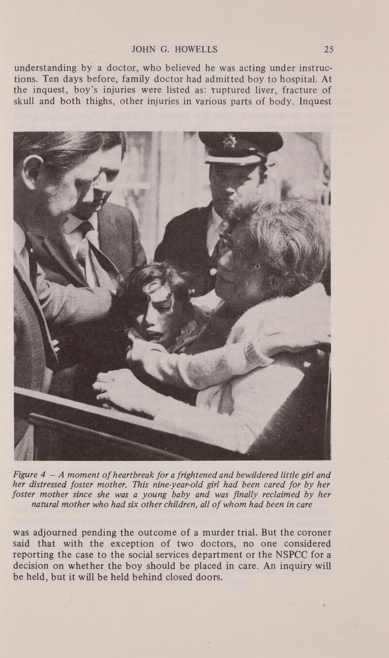 JOHN G. HOWELLS 25 understanding by a doctor, who believed he was acting under instruc¬ tions. Ten days before, famüy doctor had admitted boy to hospital. At the inquest, boy's injuries were listed as; ruptured liver, fracture of skull and both thighs, other injuries in various parts of body. Inquest Figure 4 — A moment of heartbreak for a frightened and bewildered little girl and her distressed foster mother. This nine-year-old girl had been cared for by her foster mother since she was a young baby and was finally reclaimed by her natural mother who had six other children, all of whom had been in care was adjourned pending the outcome of a murder trial. But the coroner said that with the exception of two doctors, no one considered reporting the case to the social services department or the NSPCC for a decision on whether the boy should be placed in care. An inquiry will be held, but it will be held behind closed doors.